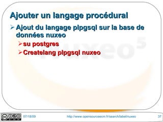 Ajouter un langage procédural
 Ajout du langage plpgsql sur la base de
  données nuxeo
  su postgres
  Createlang plpgsql nuxeo




    07/18/09     http://www.opensourceecm.fr/search/label/nuxeo   37
 