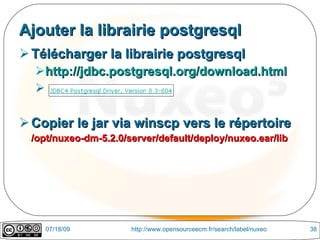 Ajouter la librairie postgresql
 Télécharger la librairie postgresql
  http://jdbc.postgresql.org/download.html
  

 Copier le jar via winscp vers le répertoire
 /opt/nuxeo-dm-5.2.0/server/default/deploy/nuxeo.ear/lib




    07/18/09          http://www.opensourceecm.fr/search/label/nuxeo   38
 