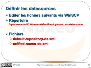 Définir les datasources
 Editer les fichiers suivants via WinSCP
 Répertoire
 /opt/nuxeo-dm-5.2.0/server/default/deploy/nuxeo.ear/datasources



 Fichiers
  default-repository-ds.xml
  unified-nuxeo-ds.xml




    07/18/09             http://www.opensourceecm.fr/search/label/nuxeo   39
 