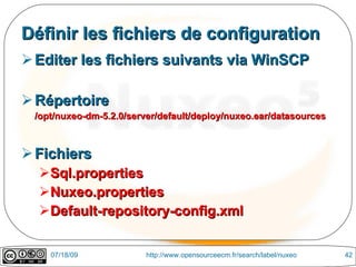 Définir les fichiers de configuration
 Editer les fichiers suivants via WinSCP

 Répertoire
 /opt/nuxeo-dm-5.2.0/server/default/deploy/nuxeo.ear/datasources



 Fichiers
  Sql.properties
  Nuxeo.properties
  Default-repository-config.xml


    07/18/09             http://www.opensourceecm.fr/search/label/nuxeo   42
 