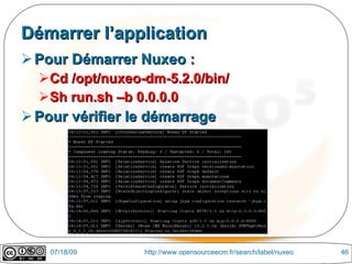 Démarrer l’application
 Pour Démarrer Nuxeo :
  Cd /opt/nuxeo-dm-5.2.0/bin/
  Sh run.sh –b 0.0.0.0
 Pour vérifier le démarrage




    07/18/09     http://www.opensourceecm.fr/search/label/nuxeo   46
 