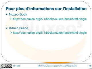 Pour plus d’informations sur l’installation
 Nuxeo Book
   http://doc.nuxeo.org/5.1/books/nuxeo-book/html-single/


 Admin Guide
   http://doc.nuxeo.org/5.1/books/nuxeo-book/html-single/inde




    07/18/09         http://www.opensourceecm.fr/search/label/nuxeo   48
 