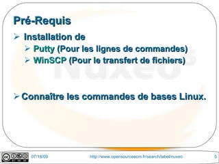 Pré-Requis
 Installation de
   Putty (Pour les lignes de commandes)
   WinSCP (Pour le transfert de fichiers)



 Connaître les commandes de bases Linux.




    07/18/09        http://www.opensourceecm.fr/search/label/nuxeo   5
 