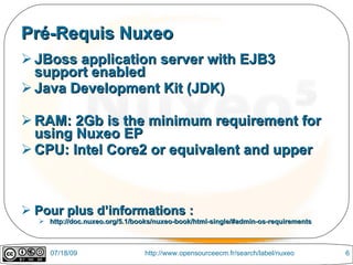 Pré-Requis Nuxeo
 JBoss application server with EJB3
  support enabled
 Java Development Kit (JDK)

 RAM: 2Gb is the minimum requirement for
  using Nuxeo EP
 CPU: Intel Core2 or equivalent and upper



 Pour plus d’informations :
   http://doc.nuxeo.org/5.1/books/nuxeo-book/html-single/#admin-os-requirements



     07/18/09                   http://www.opensourceecm.fr/search/label/nuxeo     6
 