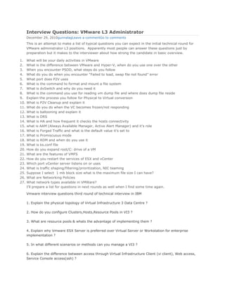 Interview Questions: VMware L3 Administrator
      December 29, 2010gunnalagLeave a commentGo to comments
      This is an attempt to make a list of typical questions you can expect in the initial technical round for
      VMware administrator L3 positions. Apparently most people can answer these questions just by
      preparation but it makes to the interviewer about how strong the candidate in basic overview.

1.    What will be your daily activities in VMware
2.    What is the difference between VMware and Hyper-V, when do you use one over the other
3.    When you encounter PSOD, what steps do you follow
4.    What do you do when you encounter “Failed to load, swap file not found” error
5.    What port does P2V uses
6.    What is the command to format and mount a file system
7.    What is dvSwitch and why do you need it
8.    What is the command you use for reading vm dump file and where does dump file reside
9.    Explain the process you follow for Physical to Virtual conversion
10.   What is P2V Cleanup and explain it
11.   What do you do when the VC becomes frozen/not responding
12.   What is ballooning and explain it
13.   What is DRS
14.   What is HA and how frequent it checks the hosts connectivity
15.   what is AAM (Always Available Manager, Active Alert Manager) and it’s role
16.   What is Forged Traffic and what is the default value it’s set to
17.   What is Promiscuous mode
18.   What is RDM and when do you use it
19.   What is ks.conf file
20.   How do you expand root/C: drive of a VM
21.   What are the features of VMFS
22.   How do you restart the services of ESX and vCenter
23.   Which port vCenter server listens on or uses
24.   What is traffic shaping/filtering/prioritization, NIC teaming
25.   Suppose I select 1 mb block size what is the maximum file size I can have?
26.   What are Networking Policies
27.   What network types available in VMWare?
      I’ll prepare a list for questions in next rounds as well when I find some time again.

      Vmware interview questions third round of technical interview in IBM

      1. Explain the physical topology of Virtual Infrastructure 3 Data Centre ?

      2. How do you configure Clusters,Hosts,Resource Pools in VI3 ?

      3. What are resource pools & whats the advantage of implementing them ?

      4. Explain why Vmware ESX Server is preferred over Virtual Server or Workstation for enterprise
      implementation ?

      5. In what different scenarios or methods can you manage a VI3 ?

      6. Explain the difference between access through Virtual Infrastructure Client (vi client), Web access,
      Service Console access(ssh) ?
 