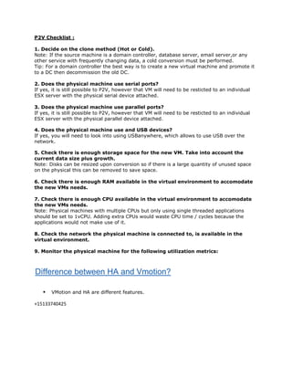 P2V Checklist :

1. Decide on the clone method (Hot or Cold).
Note: If the source machine is a domain controller, database server, email server,or any
other service with frequently changing data, a cold conversion must be performed.
Tip: For a domain controller the best way is to create a new virtual machine and promote it
to a DC then decommission the old DC.

2. Does the physical machine use serial ports?
If yes, it is still possible to P2V, however that VM will need to be resticted to an individual
ESX server with the physical serial device attached.

3. Does the physical machine use parallel ports?
If yes, it is still possible to P2V, however that VM will need to be resticted to an individual
ESX server with the physical parallel device attached.

4. Does the physical machine use and USB devices?
If yes, you will need to look into using USBanywhere, which allows to use USB over the
network.

5. Check there is enough storage space for the new VM. Take into account the
current data size plus growth.
Note: Disks can be resized upon conversion so if there is a large quantity of unused space
on the physical this can be removed to save space.

6. Check there is enough RAM available in the virtual environment to accomodate
the new VMs needs.

7. Check there is enough CPU available in the virtual environment to accomodate
the new VMs needs.
Note: Physical machines with multiple CPUs but only using single threaded applications
should be set to 1vCPU. Adding extra CPUs would waste CPU time / cycles because the
applications would not make use of it.

8. Check the network the physical machine is connected to, is available in the
virtual environment.

9. Monitor the physical machine for the following utilization metrics:



Difference between HA and Vmotion?

      VMotion and HA are different features.

+15133740425
 