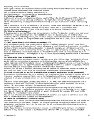 Prepared By Sarathi Umakanthan
Train Signal – offers a 3+ virtualization related videos covering Microsoft and VMware video training. One of
their best sellers is the VMware ESX Server video product.
Dell Virtualization Training – covering VMware products
Citrix/Xen Education – covering XenServer & related products
51. What is a VMware VCP & a VCDX?
Until recently VMware’s virtualization certification was the VMware Certified Professional (VCP). Recently,
VMware announced a more advanced certification – the VCDX. To become a VCP you must complete an
official VMware training course (online or in the classroom), then pass a certification test at a local training
center.
The VCDX builds on the VCP. To become a VCDX, you must first be a VCP and then you are required to pass 2
more advanced tests and present a VMware Infrastructure Design plan to a certification board.
You can learn more about the VCP and VCDX certifications at the VMware Certification Portal.
52. What is a virtual datastore?
A datastore, as it is used by VMware, is a storage container for files. The datastore could be on a local server
hard drive or across the network on a FC or iSCSI SAN. Inside the datastore, you will find the virtual
machines, VM disks, VM configurations, and any other files you place in the datastore (such as ISO files to
install a VM). Datastores are using in VMware ESX Server (viewed with the VI Client) and in the new VMware
Server 2.0.
53. Why should I try virtualization on my desktop PC?
While virtualization is still a new concept to some admins, it has been adopted by so many more. In my
opinion, understanding virtualization isn’t hard, it allows you so much flexibility and power, and you need less
hardware. When it comes to desktop virtualization you could, for example, run a Windows Server with
Exchange 2007 and Linux Server running Apache, all inside your laptop or desktop computer – amazing! Plus,
there are free desktop virtualization products like Microsoft Virtual PC which are easily installed. So, if you
haven’t tried virtualization, I encourage you to try it out today by downloading Microsoft Virtual PC or VMware
Server.
54. What is the Open Virtual Machine Format?
With various competing virtualization products a problem arose where different every virtualization software
vendor had their own standard for packaging and distributing virtual machines. With the ability to share
virtual machines over the Internet and between virtualization platforms becoming more and more important,
VMware helped to create the Open Virtualization Format (OVF). The OVF is “a platform independent, efficient,
extensible, and open packaging and distribution format for virtual machines”.
With OVF, you are able to download VMs directly from the Internet and immediately import & start that VM.
Plus, there only needs to be a single file format stored on sites where VMs are downloaded.
55. Can I virtualize all my servers or should some servers or applications not be virtualized?
In my opinion, just about every server or application can be virtualized. What you need to consider is that 1)
is there any specialized hardware that is required for that application which may not be supported when
virtualized 2) will your virtualized servers have the resources to perform as well as the original physical server
did?
Virtualized servers can support just about any amount of CPU, RAM, Disk, and Network bandwidth that is
required by an application. Additionally, virtualized servers can support special peripherals such as USB,
Serial (COM), and Parallel (LPT) ports for special application needs.
Of greatest concern is the virtualization of high performance applications such as SQL and Exchange.
However, I have even virtualized these applications without end users noticing. Typically, the only servers
that I do not virtualize are DNS servers (which are usually Windows AD Servers) as a DNS server will be
needed by the virtualized servers to function.
You can read VMware customer case studies and Microsoft customer case studies to learn more about what
types of server virtualization successes they have experienced.
56. What are the drawbacks to virtualization?
In the end, I don’t believe that there are any drawbacks to virtualization as virtualization will save money and
make server administration easier. However, just like any critical new piece of your infrastructure, server
virtualization must be done right, from the beginning. You will need to spend time learning and training to
learn about virtualization.
Likely, if you choose an enterprise virtualization product, you will need to spend money on virtualization
software. It may also be necessary to purchase servers with more RAM (or upgrade existing unneeded


All The Best ☺                                                                                                 10
 