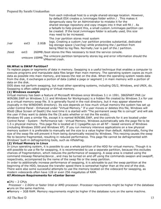 Prepared By Sarathi Umakanthan
                                from each individual host to a single shared-storage location. However,
                                by default ESX creates a /vmimages folder within / . This makes it
                                dangerously easy for an Administrator to mistake it for the
                                shared-storage repository and copy images into it that will fill / . As
                                a failsafe to help prevent this, a small custom /vmimages partition can
                                be created. If the local /vmimages folder is actually used, this size
                                may need to be increased.
                                The /var partition stores most system
                                logs. Creating a custom /var partition provides substantial, dedicated
/var        ext3       2.0GB
                                log storage space (/var/log) while protecting the / partition from
                                being filled by log files. Normally /var is part of the / partition.
/boot      ext3     260MB /boot stores the files necessary to boot the service console.
                           The vmkcore partition temporarily stores log and error information should the
           vmkcore 100MB
                           VMkernel crash.

66.What is SWAP Partition?
To replace pages or segments of data in memory. Swapping is a useful technique that enables a computer to
execute programs and manipulate data files larger than main memory. The operating system copies as much
data as possible into main memory, and leaves the rest on the disk. When the operating system needs data
from the disk, it exchanges a portion of data (called a page or segment ) in main memory with a portion of
data on the disk.
DOS does not perform swapping, but most other operating systems, including OS/2, Windows, and UNIX, do.
Swapping is often called paging or Virtual memory.
(1) Windows example
Virtual memory has been a feature of Microsoft Windows since Windows 3.1 in 1991. 386SPART.PAR (or
WIN386.SWP on Windows 3.11 and Windows for Workgroups) is a hidden file created by Windows 3.x for use
as a virtual memory swap file. It is generally found in the root directory, but it may appear elsewhere
(typically in the WINDOWS directory). Its size depends on how much virtual memory the system has set up
under Control Panel - Enhanced under "Virtual Memory." If a user moves or deletes this file, Windows will
BSoD (Blue Screen of Death) the next time it is started with "The permanent swap file is corrupt" and will ask
the user if they want to delete the file (It asks whether or not the file exists).
Windows 95 uses a similar file, except it is named WIN386.SWP, and the controls for it are located under
Control Panel - System - Performance tab - Virtual Memory. Windows automatically sets the page file to be
1.5 x physical memory. This page file is located at C:pagefile.sys on all NT - based versions of Windows
(including Windows 2000 and Windows XP). If you run memory intensive applications on a low physical
memory system it is preferable to manually set the size to a value higher than default. Additionally, fixing the
size of the swap file will prevent it from being dynamically resized by Windows. This resizing causes the swap
file to become fragmented, resulting in reduced performance. This page file cannot be defragmented with
Windows' built-in defragmenting tools, such as ntfsdefrag.
(2) Virtual Memory in Linux
In Linux operating system, it is possible to use a whole partition of the HDD for virtual memory. Though it is
still possible to use a file for swapping, it is recommended to use a separate partition, because this excludes
chances of fragmentation, which reduces the performance of swapping. A swap area is created using the
command mkswap filename/device , and may be turned on and off using the commands swapon and swapoff,
respectively, accompanied by the name of the swap file or the swap partition.
In order to additionally increase performance of swapping, it is advisable to put the swap partition at the
beginning of the HDD, because the transfer speed there is somewhat higher than at the end of the disk.
There were also some successful attempts to use the memory located on the videocard for swapping, as
modern videocards often have 128 or even 256 megabytes of RAM.
67.Minimum Requirements for vCenter Server

■CPU – 2 CPUs
 Processor – 2.0GHz or faster Intel or AMD processor. Processor requirements might be higher if the database
■runs on the same machine.
■Memory – 3GB RAM. Memory requirements might be higher if the database runs on the same machine.

All The Best ☺                                                                                               13
 