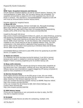 Prepared By Sarathi Umakanthan

78.
NEW Topic: Snapshot timeouts and failures.
Virtual machine snapshot deletion can fail for several reasons. However, the
removal/deletion is called 'after' the 3rd party backup has completed. If a
snapshot removal fails to respond to VC in the expected time, the VC will
throw a 'timeout'. This will leave a "ConsolidatedHelper" snapshot on the VM
and must be removed before another backup starts.

Possible reasons for snapshot failure.
1) Busy VM I/O.
Exchange Server, Databases, Domain Controller etc. Microsoft Knowledge
Base article 888794 (http://support.microsoft.com/kb/888794)
These VMs do not react well to have their I/O quiesed during snapshotting.
Disable LGTO_SYNC driver http://kb.vmware.com/kb/5962168

Install the Microsoft VSS driver
http://www.vmware.com/support/vi3/doc/vi3_vcb15_rel_notes.html#vss_quiescing
VSS Quiescing Consolidated Backup now uses VSS for quiescing on ESX Server
3.5 Update 2 hosts when backing up Windows Server 2003, Vista, and Windows
Server 2008 virtual machines. To use this feature, VSS components must be
installed on the virtual machine as part of updated VMware Tools. The VSS
components in the tools perform application-level quiescing on Windows
Server 2003 and file system-level quiescing on Windows Vista and Windows
Server 2008 virtual machines.

Consolidated Backup continues to uses SYNC driver for quiescing on pre-ESX
Server 3.5 Update 2 hosts.

2) Space on volume.
If a snapshot has grow too large during the backup, it can fail to remove
because extra space is needed on removing 'layered' snapshots. This can
happen if there is existing snapshots prior to another backup call.

3) Busy vmfs volumes.
If several Vms on the same volume are trying to remove their snapshots at
the same time, then 'reservation' conflicts can occur and halt the removal.
VMware backup recommendations suggest staggering VM backup schedules to
avoid to many snapshots on the same luns.

4) Service Console Busy
If the mgmt services memory on the ESX server is low, this can inhibit
the snapshot removal process and either fail the removal or cause a long
delay resulting in the timeout response from VC.
i)You can increase the Service Console memory to 800MB. Requires reboot.
http://kb.vmware.com/kb/1003501
ii)You can increase the VC timeout to 600. Edit>Client Settings. Use
Custom Value seconds 600
http://kb.vmware.com/kb/1004790

5) SAN latency issues
If luns are not responding or scsi commands are slow to reply, the ESX
may fail to snapshot removal.

6) Scripted
Customized scripts that do not allow for scheduling, multiple vmfs

All The Best ☺                                                                 16
 