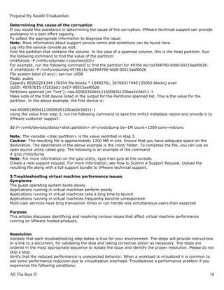 Prepared By Sarathi Umakanthan

Determining the cause of the corruption
If you would like assistance in determining the cause of the corruption, VMware technical support can provide
assistance in a best effort capacity.
To collect the appropriate information to diagnose the issue:
Note: More information about support service terms and conditions can be found here.
Log into the service console as root.
Find the partition that contains the volume. In the case of a spanned volume, this is the head partition. Run
the following command to find the value of the partition:
vmkfstools -P /vmfs/volumes/<volumeUUID>
For example, run the following command to find the partition for 4976b16c-bd394790-6fd8-00215aaf0626:
# vmkfstools -P /vmfs/volumes/4976b16c-bd394790-6fd8-00215aaf0626
File system label (if any): san-lun-1000
Mode: public
Capacity 80262201344 (76544 file blocks * 1048576), 36768317440 (35065 blocks) avail
UUID: 49767b15-1f252bd1-1e57-00215aaf0626
Partitions spanned (on "lvm"): naa.60060160b4111600826120bae2e3dd11:1
Make note of the first device listed in the output for the Partitions spanned list. This is the value for the
partition. In the above example, the first device is:

naa.60060160b4111600826120bae2e3dd11:1
Using the value from step 3, run the following command to save the vmfs3 metadata region and provide it to
VMware customer support:

dd if=/vmfs/devices/disks/<disk:partition> of=/root/dump bs=1M count=1200 conv=notrunc

Note: The variable <disk:partition> is the value recorded in step 3.
Caution: The resulting file is approximately 1200 MB in size. Ensure that you have adequate space on the
destination. The destination in the above example is the /root/ folder. To compress the file, you can use an
open source utility called gzip. The following is an example of the command:
# gzip /root/dump
Note: For more information on the gzip utility, type man gzip at the console.
Create a new support request. For more information, see How to Submit a Support Request. Upload the
resulting file along with a full support bundle to VMware technical support.

3.Troubleshooting virtual machine performance issues
Symptoms
The guest operating system boots slowly
Applications running in virtual machines perform poorly
Applications running in virtual machines take a long time to launch
Applications running in virtual machines frequently become unresponsive
Multi-user services have long transaction times or can handle less simultaneous users than expected

Purpose
This articles discusses identifying and resolving various issues that affect virtual machine performance
running on VMware hosted products.


Resolution
Validate that each troubleshooting step below is true for your environment. The steps will provide instructions
or a link to a document, for validating the step and taking corrective action as necessary. The steps are
ordered in the most appropriate sequence to isolate the issue and identify the proper resolution. Please do not
skip a step.
Verify that the reduced performance is unexpected behavior. When a workload is virtualized it is common to
see some performance reduction due to virtualization overhead. Troubleshoot a performance problem if you
experience the following conditions:

All The Best ☺                                                                                                 18
 