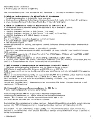 Prepared By Sarathi Umakanthan
o Windows 2003 (all releases except 64bit)

The Virtual Infrastructure Client requires the .NET framework 1.1 (included in installation if required).

7. What are the Requirements for VirtualCenter VI Web Access ?
* The VI Web Access client is designed for these browsers :
o Windows . Internet Explorer 6.0 or higher, Netscape Navigator 7.0, Mozilla 1.X, Firefox 1.0.7 and higher.
o Linux . Netscape Navigator 7.0 or later, Mozilla 1.x, Firefox 1.0.7 and higher.

8. What are the Minimum Hardware Requirements for ESX Server 3.x ?
* You need the following hardware and system resources to install and use ESX Server.
At least two processors:
o 1500 MHz Intel Xeon and later, or AMD Opteron (32bit mode) .
o 1500 MHz Intel Xeon and later, or AMD Opteron (32bit mode) for Virtual SMP.
o 1500 MHz Intel Viiv or AMD A64 x2 dualcore processors
1GB RAM minimum.
One or more Ethernet controllers. Supported controllers include:
* Broadcom NetXtreme 570x Gigabit controllers
* Intel PRO/100 adapters
For best performance and security, use separate Ethernet controllers for the service console and the virtual
machines.
A SCSI adapter, Fibre Channel adapter, or internal RAID controller:
* Basic SCSI controllers are Adaptec Ultra160 and Ultra320, LSI Logic Fusion MPT, and most NCR/Symbios.
SCSI controllers.
* RAID adapters supported are HP Smart Array, Dell Perc RAID (Adaptec RAID and LSI MegaRAID), and IBM
(Adaptec) ServeRAID controllers.
* Fibre Channel adapters supported are Emulex and QLogic host bus adapters (HBAs).
A SCSI disk, Fibre Channel LUN, or RAID LUN with un partitioned space. In a minimum configuration, this disk
or RAID is shared between the service console and the virtual machines.

9. Which Storage systems supports for installing and booting ESX Server ?
* ESX Server supports installing and booting from the following storage systems:
IDE/ATA disk drives Installing ESX Server on an IDE/ATA drive or IDE/ATA
RAID is supported. However, you should ensure that your specific drive controller is included in the supported
hardware.
Storage of virtual machines is currently not supported on IDE/ATA drives or RAIDs. Virtual machines must be
stored on VMFS partitions configured on a SCSI drive, a SCSI RAID, or a SAN.
SCSI disk drives . SCSI disk drives are supported for installing ESX Server. They can also store virtual
machines on VMFS partitions.
Storage area networks (SANs) . SANs are supported for installing ESX Server. They can also store virtual
machines on VMFS partitions.

10. Enhanced Performance Recommendations for ESX Server
* Some recommendations for enhanced performance:

RAM : Having sufficient RAM for all your virtual machines is important to
achieving good performance. ESX Server hosts require more RAM than typical
Servers : An ESX Server host must be equipped with sufficient RAM to run
concurrent virtual machines, plus run the service console.

Dedicated fast Ethernet adapters for virtual machines : Dedicated Gigabit Ethernet cards for virtual machines,
such as Intel PRO/1000 adapters,iimprove throughput to virtual machines with high network traffic.

Disk location . For best performance, all data used by your virtual machines should be on physical disks
allocated to virtual machines. These physical disks should be large enough to hold disk images to be used by
all the virtual machines.

All The Best ☺                                                                                                 2
 