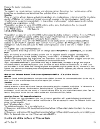 Prepared By Sarathi Umakanthan
Details
The clocks in my virtual machines run in an unpredictable manner. Sometimes they run too quickly, other
times they run too slowly, and sometimes they just stop. What is happening?
Solution
If you are running VMware desktop virtualization products on a multiprocessor system in which the timestamp
counters (TSCs) do not remain synchronized between all processors, the operating system clock in each
virtual machine can perform unpredictably. In this context, "multiprocessor" includes systems with multiple
cores but only one processor socket.
This problem can occur on some 64-bit AMD systems and on some Intel systems. See the relevant
information described in the following sections:
64-bit AMD Systems          Intel Systems
64-bit AMD Systems

This problem can occur on some 64-bit AMD multiprocessor (including multicore) systems. If you run VMware
products on one of these systems and the clocks in your virtual machines are performing unpredictably,
VMware recommends you apply the workaround described below.
Timestamp counters (TSCs) on 64-bit AMD systems should ideally remain synchronized because these
systems run all CPUs from a common clock oscillator. However, some 64-bit AMD systems have power
management features that can cause the TSCs on some processor cores to lose time in relation to other
cores.
You might be able to disable these features:
In your system's BIOS setup windows, look for settings labeled PowerNow or Cool'N'Quiet, and disable
them.
If you are running a Linux host operating system, look for a system daemon or applet called cpufreqd,
cpuspeed, powernowd, cpudyn, speedy, or cpufreq, and disable it. For example, on some systems the
command service cpuspeed stop might work. The instructions to disable the daemon or applet found on your
system vary. Refer to your system's documentation for more information.
If you require these features or you cannot find a way to disable them, you need to assign each of your
virtual machines to a subset of processor cores on which the TSCs do remain synchronized. In some cases
you may need to do this even after turning off power management in your system's BIOS; this occurs if your
system only partially disables the power management features involved. See http://kb.vmware.com/kb/2039
for more information.

How to Run VMware Hosted Products on Systems on Which TSCs Are Not in Sync
Details
How can I work around problems on multiprocessor systems on which the timestamp counters do not stay in
sync, such as IBM x-Series systems and some 64-bit AMD systems?
Solution
You must perform two actions.
Disable a feature in some versions of VMware products that attempts to resynchronize the TSCs whenever a
virtual machine is started. See the section Avoiding Forced TSC Resynchronization, below.
Assign each virtual machine to a subset of processors whose TSCs are synchronized with each other. See the
section Assigning a Virtual Machine to Processors with Synchronized TSCs, below.

Avoiding Forced TSC Resynchronization
On a Windows host operating system, you may encounter a problem with unwanted resynchronization of
timestamp counters (TSCs) when a virtual machine starts. The workaround is to add the following line to your
global configuration file:
host.TSC.noForceSync = TRUE
The global configuration file is normally found at:
C:Documents and SettingsAll UsersApplication DataVMwareVMware Workstationconfig.ini for VMware
Workstation
C:Documents and SettingsAll UsersApplication DataVMwareVMware GSX Serverconfig.ini for GSX Server
If this file does not exist, see http://kb.vmware.com/kb/1754.

Creating and editing config.ini on Windows Hosts

All The Best ☺                                                                                            26
 