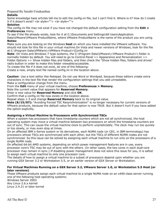 Prepared By Sarathi Umakanthan
Details
Some knowledge base articles tell me to edit the config.ini file, but I can't find it. Where is it? How do I create
it if it doesn't exist? <br style=""> <br style="">
Solution
The config.ini file may not exist if you have not changed the default configuration setting from the Edit >
Preferences menu.
To see if the file already exists, look for it at C:Documents and SettingsAll UsersApplication
DataVMwareVMware ProductName, where VMware ProductName is the name of the product you are using.
Notes:
Make sure you are looking on the Windows host on which you have installed the VMware software. You
should not look for this file in your virtual machine.On Vista and newer versions of Windows, look for the file
at C:Program DataVMWare<VMWare Product>Config.ini
Note: On Vista and Windows 7 type systems, the C:Program DataVMware<VMware Product> folder is
normally hidden by default. You will need to go to Control Panel >> Appearance and Personalization >>
Folder Options >> Show hidden files and folders, and then check the "Show hidden files, folders and drives"
radio button in order to make this folder viewable/accessible.
To create the file if it does not exist, do one of the following:
Create a new, empty text file named config.ini in the location above.

Caution: Use a text editor like Notepad. Do not use Word or Wordpad, because these editors create extra
characters in the text file that render the configuration settings that you add unreadable.
Make a configuration change from the menu.
From the Edit menu of your virtual machine, choose Preferences > Memory.
Note the current value that appears for Reserved Memory.
Enter a new value for Reserved Memory and click OK.
Confirm that a config.ini file now exists in the location above.
Repeat steps 1-3 and change Reserved Memory back to its original value.
Note (8/15/07): "Avoiding Forced TSC Resynchronization" is no longer necessary for current versions of
VMware products, because the default value for that option is now TRUE. But it doesn't hurt if you have added
the option explicitly.

Assigning a Virtual Machine to Processors with Synchronized TSCs
When a system has processors that have timestamp counters which are not all synchronized, the host
operating system may move a virtual machine between two processors on which the timestamp counters are
out of sync. This can cause the virtual machine clock to perform unpredictably. The clock may run too quickly
or too slowly, or may even stop at times.
On an affected IBM x-Series system or its derivatives, each NUMA node (or CEC, in IBM terminology) has
processors whose TSCs are synchronized with each other, but the TSCs of different NUMA nodes are not
synchronized. So this issue can be solved by assigning each virtual machine to run only on the processors of a
single NUMA node.
On affected 64-bit AMD systems, depending on which power management features are in use, every
processor core's TSC may be out of sync with the others. (In other cases, the two cores in each dual-core
processor may remain in sync.) If disabling power management does not solve this issue for you, it is safest
to assign each virtual machine to only one processor core.
The details of how to assign a virtual machine to a subset of processors depend upon whether you are
running GSX Server 3.2 or Workstation 5.5, or an earlier version of GSX Server or Workstation.

For Virtual Machines Running on a GSX Server 3.2, VMware Server 1.0, or Workstation 5.5 Host (or
later versions)
These VMware products assign each virtual machine to a single NUMA node on an x440-class server running
one of the following host operating systems:
Windows Server 2003
Any Linux 2.6.x kernel
Linux 2.4.21 or later kernel



All The Best ☺                                                                                                   27
 