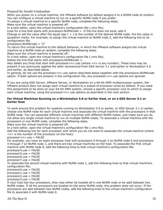 Prepared By Sarathi Umakanthan
When you power on a virtual machine, the VMware software by default assigns it to a NUMA node at random.
You can configure a virtual machine to run on a specific NUMA node if you prefer.
To assign a virtual machine to a specific NUMA node, complete the following steps.
Make sure the virtual machine is powered off.
In a text editor, open the virtual machine's configuration file (.vmx file).
Look for a line that starts with processors.NUMAnode =. If the line does not exist, add it.
Change or set the value after the equal sign ( = ) to the number of the desired NUMA node. Put the value in
quotation marks. For example, to assign the virtual machine to NUMA node 2, add the following line to its
configuration file:
processors.NUMAnode = "2"
To return this virtual machine to the default behavior, in which the VMware software assigns the virtual
machine to a NUMA node at random, complete the following steps.
Make sure the virtual machine is powered off.
In a text editor, open the virtual machine's configuration file (.vmx file).
Delete the line that starts with processors.NUMAnode =.
Also delete any lines that start with processor<n>.use (where <n> is any number). These lines may be
present if you previously applied the older workaround from GSX Server 3.1 and earlier or Workstation 5.0
and earlier, as described below.
In general, do not use the processor<n>.use option described below together with the processors.NUMAnode
option. If both options are present in the configuration file, any processor<n>.use options are ignored.

If you are using GSX Server, VMware Server, or Workstation on a 64-bit AMD multiprocessor system, the
VMware product does not assign each virtual machine to a subset of processor cores by default. If you need
this assignment to be done on your 64-bit AMD system, choose a specific processor core to which to assign
each virtual machine, using the processor<n>.use options as described in the next section.

For Virtual Machines Running on a Workstation 5.0 or Earlier Host, or on a GSX Server 3.1 or
Earlier Host

To work around this problem for systems running on Workstation 5.0 or earlier, or GSX Server 3.1 or earlier,
choose one NUMA node for each virtual machine and associate the virtual machine with the processors in that
NUMA node. You can associate different virtual machines with different NUMA nodes; just make sure you do
not allow any single virtual machine to run on multiple NUMA nodes. To associate a virtual machine with the
processors in one NUMA node, complete the following steps.
Make sure the virtual machine is powered off.
In a text editor, open the virtual machine's configuration file (.vmx file).
Add the following line for each processor with which you do not want to associate the virtual machine (where
<n> is the number of the processor on the host):
processor<n>.use = FALSE
For example, you have an eight-processor host with processors 0 through 3 on NUMA node 0 and processors
4 through 7 on NUMA node 1, and there are two virtual machines on the host. To associate the first virtual
machine with NUMA node 0, add the following lines to that virtual machine's configuration file:
processor4.use = FALSE
processor5.use = FALSE
processor6.use = FALSE
processor7.use = FALSE
To associate the second virtual machine with NUMA node 1, add the following lines to that virtual machine's
configuration file:
processor0.use = FALSE
processor1.use = FALSE
processor2.use = FALSE
processor3.use = FALSE
If your host has four processors, they may either be located all in one NUMA node or be split between two
NUMA nodes. If all the processors are located on the same NUMA node, this problem does not occur. If the
processors are split between two NUMA nodes, add the following lines to the virtual machine's configuration
file to associate it with NUMA node 0:

All The Best ☺                                                                                               28
 
