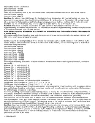 Prepared By Sarathi Umakanthan
processor2.use = FALSE
processor3.use = FALSE
Then add the following lines to the virtual machine's configuration file to associate it with NUMA node 1:
processor0.use = FALSE
processor1.use = FALSE
Caution: On a Linux host, GSX Server 3.1 (and earlier) and Workstation 5.0 (and earlier) do not honor the
processor<n>.use option. You should not run GSX Server 3.1 and earlier, or Workstation 5.0 and earlier, at
all on a machine that uses Linux as the host operating system and that has multiple NUMA nodes on which
the TSCs are not synchronized. You need to upgrade to GSX Server 3.2 or Workstation 5.5.
Caution: The above examples assume that the GSX Server or Workstation host does not have
hyperthreading enabled for its processors. For information about how hyperthreading affects which processors
a virtual machine uses, read the next section.
How Hyperthreading Affects the Way in Which a Virtual Machine Is Associated with a Processor in
a NUMA Node
When you enable hyperthreading on a host, the processor<n>.use option associates the virtual machine with
CPU <n>, which is now a logical processor.

Continuing with the example above, if you enable hyperthreading on an eight-processor host with two NUMA
nodes, and you want to associate a virtual machine with NUMA node 0, add the following lines to that virtual
machine's configuration file:
processor4.use = FALSE
processor5.use = FALSE
processor6.use = FALSE
processor7.use = FALSE
processor12.use = FALSE
processor13.use = FALSE
processor14.use = FALSE
processor15.use = FALSE
When hyperthreading is enabled, an eight-processor Windows host has sixteen logical processors, numbered
as follows:
Physical CPU 0: logical CPU 0, 8
Physical CPU 1: logical CPU 1, 9
Physical CPU 2: logical CPU 2, 10
Physical CPU 3: logical CPU 3, 11
Physical CPU 4: logical CPU 4, 12
Physical CPU 5: logical CPU 5, 13
Physical CPU 6: logical CPU 6, 14
Physical CPU 7: logical CPU 7, 15
Each NUMA node includes the following logical processors:
NUMA node 0 includes logical CPUs 0, 1, 2, 3, 8, 9, 10, 11
NUMA node 1 includes logical CPUs 4, 5, 6, 7, 12, 13, 14, 15
In enabling or disabling hyperthreading, use caution when associating virtual machines with processors. When
you enable hyperthreading on the host, you should modify each virtual machine's configuration file to account
for all the logical processors on the host.
However, disabling hyperthreading does not require you to modify the virtual machines' configuration files, as
long as you do not make hardware changes to the host (such as adding or removing NUMA nodes or physical
processors, or moving processors between NUMA nodes). GSX Server and Workstation ignore any
processor<n>.use option where <n> is greater than the highest numbered processor available to the host
operating system. Thus, with hyperthreading disabled, the options that you added for the first hyperthread on
each physical processor (CPUs 0 through 7 above) now apply to the physical processor itself, while those you
added for the second hyperthread (CPUs 8 through 15) are now ignored.
Caution: You must consider the change to the CPU numbering scheme when you add or remove NUMA nodes
or physical processors to or from the host. With hyperthreading enabled, the number for each second logical
processor changes when you add or remove a NUMA node or physical processor. Adding or removing a NUMA
node or physical processor to or from a host requires you to re-associate virtual machines with the correct
processors on each NUMA node.

All The Best ☺                                                                                             29
 