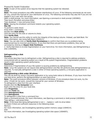 Prepared By Sarathi Umakanthan
Note: A scan of the system drive requires that the operating system be rebooted.
Linux
Note: The exact procedure may differ between distributions of Linux. If the following commands do not work
for you, consult the manual for your distribution of Linux. The following commands may also fail if you are not
logged in as a user with root access.
Open a shell prompt. For more information, see Opening a command or shell prompt (1003892).
Type touch /forcefsck and press Enter.
Type shutdown -r now and press Enter.
Note: Issuing the shutdown command restarts your operating system.
Mac OS
To perform a disk check:
Press Shift + Command + U.
Double-click Disk Utility.
Click the entry for the disk or volume to check.
Click Verify Disk.
Note: You cannot use this utility to verify the integrity of the startup volume. Instead, use Safe Boot. For
more information, see Using Safe Boot (1004017).
Note: You can also click on Verify Disk Permissions to confirm that there are no problems being
experienced due to incorrect permissions. If you find that there are permission problems, they can be
corrected by clicking on Repair Disk Partitions.
2. Verify that there is no disk fragmentation on your hard drive. For more information, see Defragmenting a
disk (1004004).


Defragmenting a disk
Purpose
This article describes how to defragment a disk. Defragmenting a disk is required to address problems
encountered with an operating system as a result of file system fragmentation. Fragmentation problems
result in slow operating system performance.
Resolution
Determine if fragmentation of your file system is causing problems by defragmenting.
Note: Linux file systems do not require disk defragmentation and Mac OS performs disk defragmentation as
required. To manually defragment a disk in either of these operating systems, a 3rd party application is
required.
Defragmenting a disk under Windows
This can be done by using a 3rd party application or by using tools native to Windows. If you have more than
one hard drive, perform the defragmentation on each hard drive.
Note: The exact procedure differs between versions of Windows. If one procedure does not work, try the
other. If both do not work, consult the manual for your version of Windows.
To defragment a disk from the user interface:
Double-click the My Computer icon.
Right-click the entry for your local disk.
Click Properties.
Click the Tools tab.
Click Defragment Now.
Click Defragment.
To defragment a disk from a command line:
Open a command prompt. For more information, see Opening a command or shell prompt (1003892).
Type defrag c: and press Enter.
Note: If the local disk being defragmented is not c: , replace c: with its drive letter.
3. Check if there are sufficient resources in the following areas:
Memory
For more information, see Investigating operating system memory usage (1004014).
Disk
For more information, see Investigating operating system disk space (1004007).


All The Best ☺                                                                                              32
 