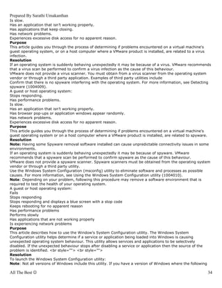 Prepared By Sarathi Umakanthan
Is slow.
Has an application that isn’t working properly.
Has applications that keep closing.
Has network problems.
Experiences excessive disk access for no apparent reason.
Purpose
This article guides you through the process of determining if problems encountered on a virtual machine's
guest operating system, or on a host computer where a VMware product is installed, are related to a virus
infection.
Resolution
If an operating system is suddenly behaving unexpectedly it may be because of a virus. VMware recommends
that a virus scan be performed to confirm a virus infection as the cause of this behaviour.
VMware does not provide a virus scanner. You must obtain from a virus scanner from the operating system
vendor or through a third party application. Examples of third party utilities include
Confirm that there is no spyware interfering with the operating system. For more information, see Detecting
spyware (1004009).
A guest or host operating system:
Stops responding.
Has performance problems.
Is slow.
Has an application that isn’t working properly.
Has browser pop-ups or application windows appear randomly.
Has network problems.
Experiences excessive disk access for no apparent reason.
Purpose
This article guides you through the process of determining if problems encountered on a virtual machine's
guest operating system or on a host computer where a VMware product is installed, are related to spyware.
Resolution
Note: Having some Spyware removal software installed can cause unpredictable connectivity issues in some
environments.
If an operating system is suddenly behaving unexpectedly it may be because of spyware. VMware
recommends that a spyware scan be performed to confirm spyware as the cause of this behaviour.
VMware does not provide a spyware scanner. Spyware scanners must be obtained from the operating system
vendor or through a third party utility.
Use the Windows System Configuration (msconfig) utility to eliminate software and processes as possible
causes. For more information, see Using the Windows System Configuration utility (1004010).
Note: Depending on your problem, following this procedure may remove a software environment that is
required to test the health of your operating system.
A guest or host operating system:
Fails
Stops responding
Stops responding and displays a blue screen with a stop code
Keeps rebooting for no apparent reason
Has performance problems
Performs slowly
Has applications that are not working properly
Is experiencing network problems
Purpose
This article describes how to use the Window's System Configuration utility. The Windows System
Configuration utility helps determine if a service or application being loaded into Windows is causing
unexpected operating system behaviour. This utility allows services and applications to be selectively
disabled. If the unexpected behaviour stops after disabling a service or application then the source of the
problem is identified. <br style=""> <br style="">
Resolution
To launch the Windows System Configuration utility:
Note: Not all versions of Windows include this utility. If you have a version of Windows where the following

All The Best ☺                                                                                            34
 