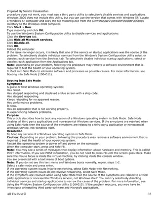 Prepared By Sarathi Umakanthan
procedure does not work, you must use a third party utility to selectively disable services and applications.
Windows 2000 does not include this utility, but you can use the version that comes with Windows XP. Locate
a Windows XP computer and copy the file msconfig.exe from the C:WINDOWSpchealthhelpctrbinaries
directory to the Windows 2000 computer.
Click Start > Run.
Type msconfig and click OK.
To use the Window's System Configuration utility to disable services and applications:
Click the Services tab.
Click Hide all Microsoft services.
Click Disable all.
Click OK.
Reboot the computer.
If the issue no longer occurs, it is likely that one of the service or startup applications was the source of the
problem. To selectively disable individual services from the Window's System Configuration utility select or
deselect each service from the Services tab. To selectively disable individual startup applications, select or
deselect each application from the Applications tab.
Note: Depending on your problem, following this procedure may remove a software environment that is
required to test the health of your operating system.
8. Boot into Safe Mode to eliminate software and processes as possible causes. For more information, see
Booting into Safe Mode (1004011).

Booting into Safe Mode
Symptoms
A guest or host Windows operating system:
Has failed.
Has stopped responding and displayed a blue screen with a stop code.
Has stopped responding.
Keeps rebooting for no apparent reason.
Has performance problems.
Is slow.
Has an application that is not working properly.
Is experiencing network problems.
Purpose
This article describes how to boot any version of a Windows operating system in Safe Mode. Safe Mode
disables all third party applications and non-essential Windows services. If the symptoms are resolved when
using Safe Mode then the source of the symptoms are related to a third party application or nonessential
Windows service, not Windows itself.
Resolution
To boot any version of a Windows operating system in Safe Mode:
Caution: Depending on your problem, following this procedure may remove a software environment that is
required to test the health of your operating system.
Restart the operating system or power off and power on the computer.
When the computer start, press and hold F8.
Note: You may see a series of messages that display information about hardware and memory. This is called
POST information. If you see POST information, you do not need to press F8 until the screen goes black. Make
sure the mouse focus is inside the virtual machine, by clicking inside the console window.
You are presented with a text menu of boot options.
Note: If you do not see this text menu and Windows boots normally, repeat steps 1-2.
Select a safe mode and press enter.
If the operating system issues involve networking, select Safe Mode with Networking.
If the operating system issues do not involve networking, select Safe Mode.
If the symptoms are resolved when using Safe Mode then the source of the symptoms are related to a third
party application or nonessential Windows service, not Windows itself. You can try selectively disabling
individual services and startup applications to narrow the cause of the problem. For more information, see
Using the Windows System Configuration utility (1004010). If the problem reoccurs, you may have to
investigate uninstalling third party software and Microsoft applications.

All The Best ☺                                                                                                  35
 