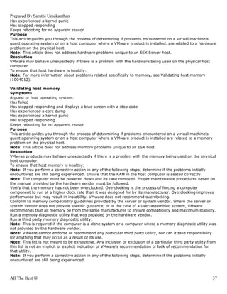 Prepared By Sarathi Umakanthan
Has experienced a kernel panic
Has stopped responding
Keeps rebooting for no apparent reason
Purpose
This article guides you through the process of determining if problems encountered on a virtual machine's
guest operating system or on a host computer where a VMware product is installed, are related to a hardware
problem on the physical host.
Note: This article does not address hardware problems unique to an ESX Server host.
Resolution
VMware may behave unexpectedly if there is a problem with the hardware being used on the physical host
computer.
To ensure that host hardware is healthy:
Note: For more information about problems related specifically to memory, see Validating host memory
(1004012).

Validating host memory
Symptoms
A guest or host operating system:
Has failed
Has stopped responding and displays a blue screen with a stop code
Has experienced a core dump
Has experienced a kernel panic
Has stopped responding
Keeps rebooting for no apparent reason
Purpose
This article guides you through the process of determining if problems encountered on a virtual machine's
guest operating system or on a host computer where a VMware product is installed are related to a memory
problem on the physical host.
Note: This article does not address memory problems unique to an ESX host.
Resolution
VMwrae products may behave unexpectedly if there is a problem with the memory being used on the physical
host computer.
To ensure that host memory is healthy:
Note: If you perform a corrective action in any of the following steps, determine if the problems initially
encountered are still being experienced. Ensure that the RAM in the host computer is seated correctly.
Note: The computer must be powered down and its case removed. Proper maintenance procedures based on
the manual provided by the hardware vendor must be followed.
Verify that the memory has not been overclocked. Overclocking is the process of forcing a computer
component to run at a higher clock rate than it was designed for by its manufacturer. Overclocking improves
performance but may result in instability. VMware does not recommend overclocking.
Conform to memory compatibility guidelines provided by the server or system vendor. Where the server or
system vendor does not provide specific guidance, or in the case of a user-assembled system, VMware
recommends that all memory be from the same manufacturer to ensure compatibility and maximum stability.
Run a memory diagnostic utility that was provided by the hardware vendor.
Run a third party memory diagnostic utility:
Note: This is required if the computer is a clone system or a computer where a memory diagnostic utility was
not provided by the hardware vendor.
Note: VMware cannot endorse or recommend any particular third party utility, nor can it take responsibility
for anything that may occur as a result of its use.
Note: This list is not meant to be exhaustive. Any inclusion or exclusion of a particular third party utility from
this list is not an implicit or explicit indication of VMware's recommendation or lack of recommendation for
that utility.
Note: If you perform a corrective action in any of the following steps, determine if the problems initially
encountered are still being experienced.



All The Best ☺                                                                                                  37
 
