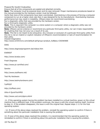 Prepared By Sarathi Umakanthan
Ensure that all of the components are seated and attached correctly.
Note: The computer must be powered down and its case removed. Proper maintenance procedures based on
the manual provided by the hardware vendor must be followed.
Verify that none of the components have been overclocked. Overclocking is the process of forcing a computer
component to run at a higher clock rate than it was designed for by its manufacturer. Overclocking improves
performance but may result in instability. VMware does not recommend overclocking.
Run a diagnostic utility that was provided by the hardware vendor.
Run a third party diagnostic utility.
Note: This is required if the computer is a clone system or a computer where a diagnostic utility was not
provided by the hardware vendor.
Note: VMware cannot endorse or recommend any particular third party utility, nor can it take responsibility
for anything that may not occur as a result of its use.
Note: This list is not meant to be exhaustive. Any inclusion or exclusion of a particular third party utility from
this list is not an implicit or explicit indication of VMware's recommendation or lack of recommendation for
that utility.
CheckIt Diagnostics
http://www.smithmicro.com/default.tpl?group=product_full&sku=CKDWINEE

DIAG

http://www.diagnoseprogramm.de/indexe.htm

EVEREST

http://www.lavalys.com/

Fresh Diagnose

http://www.pc-certified.com/

Sandra

http://www.sisoftware.net/

Test My Hardware

http://www.testmyhardware.com/

TuffTEST

http://tufftest.com/

Ultra-X QuickTechPRO

http://www.uxd.com/qtpro.shtml

—11. If the operating system having the problem has been installed to a virtual machine, power on the virtual
machine from a different host. If the problem continues, the issue is with the virtual machine itself. Continue
to step 11. If the problem disappears, the issue is with the original host. Repeat steps 1-11 for the host
operating system.

— 12. If none of the above steps resolved the problem, reinstall the operating system to confirm if there is
something about the particular installation that is causing the problem.

13. If none of the above steps resolved the problem, it is recommended that the operating system be
reinstalled to confirm if there is something about the particular installation that is causing the problem.

All The Best ☺                                                                                                  38
 