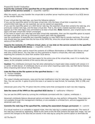 Prepared By Sarathi Umakanthan
Exports the contents of the specified file on the specified SCSI device to a virtual disk on the file
system of the service console -e --exportfile <dstFile>

After the export, you may transfer the virtual disk to another server machine and import it to a SCSI device
on the remote machine.

If your virtual disk has redo logs, you have the following options:
If you use the exportfile option on the base virtual disk, only the base virtual disk is exported. Any
uncommitted redo logs are not exported, but can be copied out separately.
If you use the exportfile option on a ESX Server redo log, the exported virtual disk contains the redo log, any
previously created redo logs, and the base virtual disk. That is, the newly created exported virtual disk
appears as if the redo log(s) was committed to its base virtual disk. Note: However, your original source redo
log(s) and base virtual disk remain unchanged.
If you want to export your redo logs and base virtual disk separately, then use the exportfile option to export
the base virtual disk, and the cp command to export each redo log separately.
Use the combination of exportfile and importfile together to copy VMFS files to remote machines. The virtual
disk should take less space than the full size of the VMFS file, since the virtual disk does not include zeroed
sectors of the VMFS file.

Imports the contents of a VMware virtual, plain, or raw disk on the service console to the specified
file on the specified SCSI device -i --importfile <srcFile>

This command is often used to import the contents of a VMware Workstation or VMware GSX Server virtual
disk onto a SCSI device. You may also run this command to import a virtual disk, that was created by
exporting the contents of a disk from another SCSI device.

Note: The destination device must have space for the entire size of the virtual disk, even if it is mostly free
space, as the complete contents of the source disk are copied.

Caution: The vmkfstools command may fail when attempting to import plain disks created with version 2.5
or earlier of GSX Server. If vmkfstools returns an error when importing a plain disk, see Path Name Failures
When Importing GSX Server Virtual Machines.

Lists the files on the file system on the specified device -l --list
-h --human-readable
-M --verbosemappings

The output includes permissions, sizes and the last modification time for redo logs, virtual disk files, and swap
files. You can use the -h option to print the sizes in an easier-to-read format; for example, 5KB 12.1MB, and
so on.

(Advanced users only) The -M option lists the vmhba name that corresponds to each raw disk mapping.

Sets the name of the VMFS on the specified SCSI device -S --setfsname <fsName>

You can see the VMFS name by running the vmkfstools command with the -l option, vmkfstools -l.

Advanced vmkfstools Options Advanced options are tasks that you may perform infrequently. These tasks are
not available through the management interface, or are available in a limited form, and are suggested for
advanced users only.

Commits the redo log of the specified file, making the associated changes permanent -m --commit

If a virtual machine is in undoable or append mode, then the redo log is created automatically. The name of
the redo log is derived by appending .REDO to the name of the file that contains the base disk image. You can
commit the changes to the disk that are stored in the redo log by using the commit option or eliminate the

All The Best ☺                                                                                                    43
 