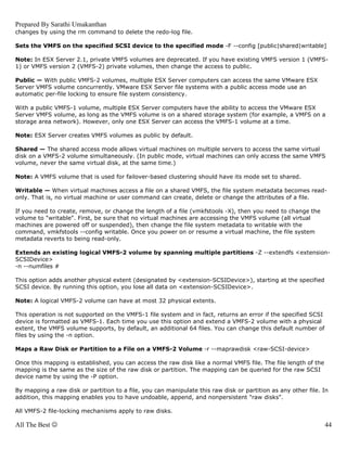 Prepared By Sarathi Umakanthan
changes by using the rm command to delete the redo-log file.

Sets the VMFS on the specified SCSI device to the specified mode -F --config [public|shared|writable]

Note: In ESX Server 2.1, private VMFS volumes are deprecated. If you have existing VMFS version 1 (VMFS-
1) or VMFS version 2 (VMFS-2) private volumes, then change the access to public.

Public — With public VMFS-2 volumes, multiple ESX Server computers can access the same VMware ESX
Server VMFS volume concurrently. VMware ESX Server file systems with a public access mode use an
automatic per-file locking to ensure file system consistency.

With a public VMFS-1 volume, multiple ESX Server computers have the ability to access the VMware ESX
Server VMFS volume, as long as the VMFS volume is on a shared storage system (for example, a VMFS on a
storage area network). However, only one ESX Server can access the VMFS-1 volume at a time.

Note: ESX Server creates VMFS volumes as public by default.

Shared — The shared access mode allows virtual machines on multiple servers to access the same virtual
disk on a VMFS-2 volume simultaneously. (In public mode, virtual machines can only access the same VMFS
volume, never the same virtual disk, at the same time.)

Note: A VMFS volume that is used for failover-based clustering should have its mode set to shared.

Writable — When virtual machines access a file on a shared VMFS, the file system metadata becomes read-
only. That is, no virtual machine or user command can create, delete or change the attributes of a file.

If you need to create, remove, or change the length of a file (vmkfstools -X), then you need to change the
volume to "writable". First, be sure that no virtual machines are accessing the VMFS volume (all virtual
machines are powered off or suspended), then change the file system metadata to writable with the
command, vmkfstools --config writable. Once you power on or resume a virtual machine, the file system
metadata reverts to being read-only.

Extends an existing logical VMFS-2 volume by spanning multiple partitions -Z --extendfs <extension-
SCSIDevice>
-n --numfiles #

This option adds another physical extent (designated by <extension-SCSIDevice>), starting at the specified
SCSI device. By running this option, you lose all data on <extension-SCSIDevice>.

Note: A logical VMFS-2 volume can have at most 32 physical extents.

This operation is not supported on the VMFS-1 file system and in fact, returns an error if the specified SCSI
device is formatted as VMFS-1. Each time you use this option and extend a VMFS-2 volume with a physical
extent, the VMFS volume supports, by default, an additional 64 files. You can change this default number of
files by using the -n option.

Maps a Raw Disk or Partition to a File on a VMFS-2 Volume -r --maprawdisk <raw-SCSI-device>

Once this mapping is established, you can access the raw disk like a normal VMFS file. The file length of the
mapping is the same as the size of the raw disk or partition. The mapping can be queried for the raw SCSI
device name by using the -P option.

By mapping a raw disk or partition to a file, you can manipulate this raw disk or partition as any other file. In
addition, this mapping enables you to have undoable, append, and nonpersistent "raw disks".

All VMFS-2 file-locking mechanisms apply to raw disks.

All The Best ☺                                                                                                  44
 