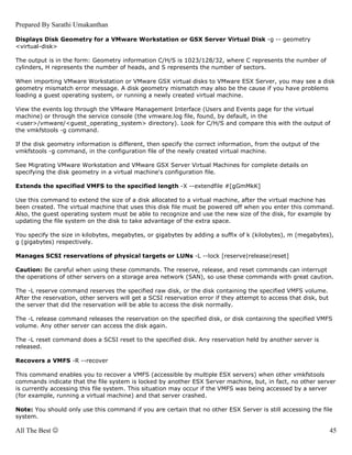 Prepared By Sarathi Umakanthan

Displays Disk Geometry for a VMware Workstation or GSX Server Virtual Disk -g -- geometry
<virtual-disk>

The output is in the form: Geometry information C/H/S is 1023/128/32, where C represents the number of
cylinders, H represents the number of heads, and S represents the number of sectors.

When importing VMware Workstation or VMware GSX virtual disks to VMware ESX Server, you may see a disk
geometry mismatch error message. A disk geometry mismatch may also be the cause if you have problems
loading a guest operating system, or running a newly created virtual machine.

View the events log through the VMware Management Interface (Users and Events page for the virtual
machine) or through the service console (the vmware.log file, found, by default, in the
<user>/vmware/<guest_operating_system> directory). Look for C/H/S and compare this with the output of
the vmkfstools -g command.

If the disk geometry information is different, then specify the correct information, from the output of the
vmkfstools -g command, in the configuration file of the newly created virtual machine.

See Migrating VMware Workstation and VMware GSX Server Virtual Machines for complete details on
specifying the disk geometry in a virtual machine's configuration file.

Extends the specified VMFS to the specified length -X --extendfile #[gGmMkK]

Use this command to extend the size of a disk allocated to a virtual machine, after the virtual machine has
been created. The virtual machine that uses this disk file must be powered off when you enter this command.
Also, the guest operating system must be able to recognize and use the new size of the disk, for example by
updating the file system on the disk to take advantage of the extra space.

You specify the size in kilobytes, megabytes, or gigabytes by adding a suffix of k (kilobytes), m (megabytes),
g (gigabytes) respectively.

Manages SCSI reservations of physical targets or LUNs -L --lock [reserve|release|reset]

Caution: Be careful when using these commands. The reserve, release, and reset commands can interrupt
the operations of other servers on a storage area network (SAN), so use these commands with great caution.

The -L reserve command reserves the specified raw disk, or the disk containing the specified VMFS volume.
After the reservation, other servers will get a SCSI reservation error if they attempt to access that disk, but
the server that did the reservation will be able to access the disk normally.

The -L release command releases the reservation on the specified disk, or disk containing the specified VMFS
volume. Any other server can access the disk again.

The -L reset command does a SCSI reset to the specified disk. Any reservation held by another server is
released.

Recovers a VMFS -R --recover

This command enables you to recover a VMFS (accessible by multiple ESX servers) when other vmkfstools
commands indicate that the file system is locked by another ESX Server machine, but, in fact, no other server
is currently accessing this file system. This situation may occur if the VMFS was being accessed by a server
(for example, running a virtual machine) and that server crashed.

Note: You should only use this command if you are certain that no other ESX Server is still accessing the file
system.

All The Best ☺                                                                                                    45
 
