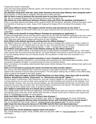 Prepared By Sarathi Umakanthan
using the Automated Desktop Delivery option, the virtual machines being created are reflected in the Virtual
Center Server via VI Client.
Q7) Besides integration with AD, what other directory services does VMware View integrate with ?
As of present, it is only able to integrate with AD and no other services.
Q8) Is there a way to enhance the security level on my View Connection Server ?
Yes. We can integrate VMware View Connection Server with RSA Secur ID.
Q9) Name me a key difference between VMware View and Citrix Xen desktop virtualization ?
Citrix is a forward looking technology which supports W2k3 OS and above. Whereas, VMware View gives users
the flexibility of looking at a wider range of OS ranging from legacy OS to the latest OS available in the
market.
Q10) Does VMware View's VMs support printer drivers and usb devices on the client ?
Yes. There is support for all printer drivers as it is using virtual drivers and usb devices on the VMs are also
supported.
Q11) What is the benefit of using VMware ThinApp for packaging an application ?
It packs the application into an exe file which means you do not have to install the application into your user's
system drive. The exe file can be run from any location including network shares, usb drives and cd roms.
This helps save space and increases performance of user's desktop.
Q12) What is the default maximum caching time for offline desktop ?
The default maximum cache life is 7 days but we can choose to change this number to a higher number of
days. This setting can be changed when you login to your view administrator via browser -> desktops and
pools -> global policies -> offline desktop policies -> edit -> change the number of days
Q13) What is the purpose of the cache lifetime setting for the offline desktop ?
The data on each offline system is encrypted and has a cache lifetime controlled through policy, if the client
loses contact with the View Connection Server, the cache lifetime is the period in which the user can continue
to use the desktop before they are refused access; this countdown is reset once the connection is re-
established.
Q14) Does Offline Desktop support tunneled or non tunneled communications ?
Offline Desktop supports tunneled or non tunneled communications for LAN based data transfers. When
tunneling is enabled, all traffic is routed through the View Connection Server.
When tunneling is not enabled, data transfers take place directly between the online desktop host system and
the offline client.
Q15) Is it true that by passing the tunnel increases the data transfer speed ?
Yes, but do note that bypassing the tunnel and using an unencrypted connection increases data transfer
speed at the expense of secure data communication. The encryption setting has no effect on the offline data,
which is always encrypted on the client system.
Q16) When users are logon to their Virtual Machines via View Client, when they wish to end the
session, should they choose "disconnect" or "disconnect and log off" option ?
The first option is Disconnect. With Disconnect, the user remains logged on. Any programs that the user is
running continue to run and no other users (except for an Administrator) can connect to this desktop. If an
administrator chooses, they may log into the desktop, but will automatically log the user out and force any
programs the user was running to end. The second option is Disconnect and Log off. This option allows the
user to log off and it allows other users to access this desktop.
Q17) What is estimated size of a linked clone system disk ?
For a 20GB system disk with OS and application, the estimated linked clone size would be 100mb, this size
will typically grow to the size of the system disk and then a refresh would return it back to the original size.
Refer to "Introduction To View" for more details.
Q18) How does VMware charge for VMware View licenses ?
Licenses are based on per concurrent connection user. Refer to "View 4 licensing" for more information.
Q19) Can we intergrate VMware View Connection Server with 3rd party Secure Access boxes ?
Yes, it is possible for such setup. Refer to "Juniper SA box with Vmware View" for secure access.
Q20) Does the View Security Servers in the DMZ zone do their own load balancing ?
VMware View does not provide load balancing features, we have to rely on 3rd party load balancing softwares
such as NLB.
Q21) Does the virtual desktops support serial com ports ?
Yes, virtual desktops support serial, parallel, HID and usb ports. Refer to "View Peripherals" for more
information.

All The Best ☺                                                                                                52
 