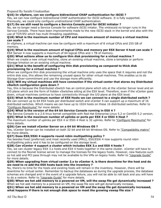 Prepared By Sarathi Umakanthan
Q16) In vSphere, can we configure bidirectional CHAP authentication for iSCSI ?
Yes, we can now configure bidirectional CHAP authenticaton for iSCSI software. It is fully supported.
Previously, we could only configure unidirectional CHAP authentication.
Q17) Do we still need to configure a Service Console port for iSCSI initiator ?
No, we no longer need a Service Console for software iSCSI initator. The vmkiscsid no longer runs in the
Service Console. There have been improvements made to the new iSCSI stack in the kernel and also with the
use of TCP/IP2 which has multi threading capabilities.
Q18) What is the maximum number of CPU and maximum amount of memory a virtual machine
can scale ?
In vSphere, a virtual machine can now be configure with a maximum of 8 virtual CPUs and 255 GB of
memory.
Q19) What is the maximum amount of logical CPUs and memory per ESX Server 4 host can scale ?
ESX Server 4 now supports a maximum of 64 logical CPUs and 1 TB of memory.
Q20) What actions allow us to configure thin disk provisioning for a virtual machine ?
When we create a new virtual machine, clone an existing virtual machine, clone a template or perform
Storage Vmotion on an existing virtual machine.
Q21) What is the benefit of configuring thin disk provisioning as compared to thick disk
provisioning for a virtual machine ?
When we configure thin disk provisioning the virtual machine only uses the space that it requires and not the
entire disk size, this allows the remaining unused space for other virtual machines. This enables us to do
Storage Over-commitment and use the storage more efficiently.
Q22) Will my virtual machines still have connection if the virtual center that stores my Distributed
vSwitch configuration goes down ?
Yes, this is because the Distributed vSwitch has an control plane which sits at the vCenter Server level and an
I/O plane which are the form of hidden vSwitches sitting at the ESX level. Therefore, even if the vCenter goes
down, virtual machines continue to have connectivity through the I/O plane at the ESX level.
Q23) What is the maximum number of ESX Hosts we can connect to a single distributed switch ?
We can connect up to 64 ESX hosts per distributed switch and vCenter 4 can support up a maximum of 16
distributed switches. Which means we can have up to 1024 hosts on these 16 distributed switches. Refer to
"Configure Maximums" for more details.
Q24) What is the version of the 64 bit Service Console running in ESX 4 ?
The Service Console is a 2.6 linux kernel compatible with Red Hat Enterprise Linux 5.2 or CentOS 5.2 version.
Q25) What is the maximum number of uplinks or ports per ESX 4 or ESXi 4 Host ?
The maximum number of uplinks per ESX 4 or ESXi 4 Host is 32 uplinks. Refer to "Configure Maximums" for
more details.
Q26) Can we install vCenter Server on a 64 bit Windows OS ?
Yes, vCenter Server can be installed on both 32-bit and 64-bit Windows OS. Refer to "Compatibility matrix"
for more details.
Q27) Does ESX/ESXi 4 supports round robin multipathing policy ?
Yes besides fixed (preferred) and most recently used (MRU), ESX/ESXi 4 now supports round robin
multipathing policy and it has to be configured on the storage level.
Q28) Can vCenter 4 support a cluster which includes ESX 3.x and ESX 4 hosts ?
Yes, we can cluster legacy ESX 3.x hosts and ESX 4 hosts together in the same cluster. vCenter will have to
connect to the flexnet license server to manage the licenses for the legacy hosts. However, new features such
as hot add and PCI pass through may not be avaliable to the VMs on legacy hosts. Refer to "Upgrade Guide"
for more details.
Q29) When upgrading from virtual center 2.x to vCenter 4, is there downtime for the host and do
we need to re add the ESX hosts back into the inventory ?
No, there's no time for the hosts and existing hosts will remain in the inventory. However, there will be
downtime for virtual center. Remember to backup the databases as during the upgrade process, the database
schemas are changed and in the event of a upgrade failure, you will not be able to roll back and you will have
to do a restore. Refer to "Upgrade Guide" for more details.
Q30) When we hot add memory to a powered on VM, will the swap file get dynamically increased ?
When we hot add memory to a powered on VM, the swap file size will get dynamically increase.
Q31) When we hot add memory to a powered on VM and the swap file get dynamically increased,
what happens if there is not enough disk space to meet the growing vswap file size ?

All The Best ☺                                                                                              54
 