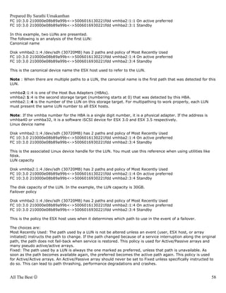 Prepared By Sarathi Umakanthan
FC 10:3.0 210000e08b89a99b<->5006016130221fdd vmhba2:1:1 On active preferred
FC 10:3.0 210000e08b89a99b<->5006016930221fdd vmhba2:3:1 Standby

In this example, two LUNs are presented.
The following is an analysis of the first LUN:
Canonical name

Disk vmhba2:1:4 /dev/sdh (30720MB) has 2 paths and policy of Most Recently Used
FC 10:3.0 210000e08b89a99b<->5006016130221fdd vmhba2:1:4 On active preferred
FC 10:3.0 210000e08b89a99b<->5006016930221fdd vmhba2:3:4 Standby

This is the canonical device name the ESX host used to refer to the LUN.

Note : When there are multiple paths to a LUN, the canonical name is the first path that was detected for this
LUN.

vmhba2:1:4 is one of the Host Bus Adapters (HBAs).
vmhba2:1:4 is the second storage target (numbering starts at 0) that was detected by this HBA.
vmhba2:1:4 is the number of the LUN on this storage target. For multipathing to work properly, each LUN
must present the same LUN number to all ESX hosts.

Note: If the vmhba number for the HBA is a single digit number, it is a physical adapter. If the address is
vmhba40 or vmhba32, it is a software iSCSI device for ESX 3.0 and ESX 3.5 respectively.
Linux device name

Disk vmhba2:1:4 /dev/sdh (30720MB) has 2 paths and policy of Most Recently Used
FC 10:3.0 210000e08b89a99b<->5006016130221fdd vmhba2:1:4 On active preferred
FC 10:3.0 210000e08b89a99b<->5006016930221fdd vmhba2:3:4 Standby

This is the associated Linux device handle for the LUN. You must use this reference when using utilities like
fdisk.
LUN capacity

Disk vmhba2:1:4 /dev/sdh (30720MB) has 2 paths and policy of Most Recently Used
FC 10:3.0 210000e08b89a99b<->5006016130221fdd vmhba2:1:4 On active preferred
FC 10:3.0 210000e08b89a99b<->5006016930221fdd vmhba2:3:4 Standby

The disk capacity of the LUN. In the example, the LUN capacity is 30GB.
Failover policy

Disk vmhba2:1:4 /dev/sdh (30720MB) has 2 paths and policy of Most Recently Used
FC 10:3.0 210000e08b89a99b<->5006016130221fdd vmhba2:1:4 On active preferred
FC 10:3.0 210000e08b89a99b<->5006016930221fdd vmhba2:3:4 Standby

This is the policy the ESX host uses when it determines which path to use in the event of a failover.

The choices are:
Most Recently Used: The path used by a LUN is not be altered unless an event (user, ESX host, or array
initiated) instructs the path to change. If the path changed because of a service interruption along the original
path, the path does not fail-back when service is restored. This policy is used for Active/Passive arrays and
many pseudo active/active arrays.
Fixed: The path used by a LUN is always the one marked as preferred, unless that path is unavailable. As
soon as the path becomes available again, the preferred becomes the active path again. This policy is used
for Active/Active arrays. An Active/Passive array should never be set to Fixed unless specifically instructed to
do so. This can lead to path thrashing, performance degradations and crashes.


All The Best ☺                                                                                                  58
 