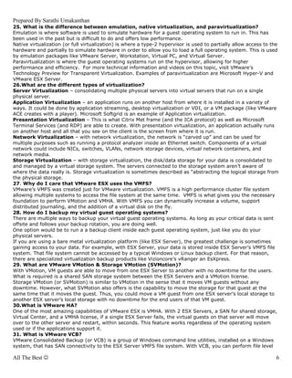 Prepared By Sarathi Umakanthan
25. What is the difference between emulation, native virtualization, and paravirtualization?
Emulation is where software is used to simulate hardware for a guest operating system to run in. This has
been used in the past but is difficult to do and offers low performance.
Native virtualization (or full virtualization) is where a type-2 hypervisor is used to partially allow access to the
hardware and partially to simulate hardware in order to allow you to load a full operating system. This is used
by emulation packages like VMware Server, Workstation, Virtual PC, and Virtual Server.
Paravirtualization is where the guest operating systems run on the hypervisor, allowing for higher
performance and efficiency. For more technical information and videos on this topic, visit VMware’s
Technology Preview for Transparent Virtualization. Examples of paravirtualization are Microsoft Hyper-V and
VMware ESX Server.
26.What are the different types of virtualization?
Server Virtualization – consolidating multiple physical servers into virtual servers that run on a single
physical server.
Application Virtualization – an application runs on another host from where it is installed in a variety of
ways. It could be done by application streaming, desktop virtualization or VDI, or a VM package (like VMware
ACE creates with a player). Microsoft Softgrid is an example of Application virtualization.
Presentation Virtualization – This is what Citrix Met frame (and the ICA protocol) as well as Microsoft
Terminal Services (and RDP) are able to create. With presentation virtualization, an application actually runs
on another host and all that you see on the client is the screen from where it is run.
Network Virtualization – with network virtualization, the network is “carved up” and can be used for
multiple purposes such as running a protocol analyzer inside an Ethernet switch. Components of a virtual
network could include NICs, switches, VLANs, network storage devices, virtual network containers, and
network media.
Storage Virtualization – with storage virtualization, the disk/data storage for your data is consolidated to
and managed by a virtual storage system. The servers connected to the storage system aren’t aware of
where the data really is. Storage virtualization is sometimes described as “abstracting the logical storage from
the physical storage.
27. Why do I care that VMware ESX uses the VMFS?
VMware’s VMFS was created just for VMware virtualization. VMFS is a high performance cluster file system
allowing multiple systems to access the file system at the same time. VMFS is what gives you the necessary
foundation to perform VMotion and VMHA. With VMFS you can dynamically increase a volume, support
distributed journaling, and the addition of a virtual disk on the fly.
28. How do I backup my virtual guest operating systems?
There are multiple ways to backup your virtual guest operating systems. As long as your critical data is sent
offsite and follows your backup rotation, you are doing well.
One option would be to run a a backup client inside each guest operating system, just like you do your
physical servers.
If you are using a bare metal virtualization platform (like ESX Server), the greatest challenge is sometimes
gaining access to your data. For example, with ESX Server, your data is stored inside ESX Server’s VMFS file
system. That file system cannot be accessed by a typical Windows or Linux backup client. For that reason,
there are specialized virtualization backup products like Vizioncore’s vRanger an EsXpress.
29. What are VMware VMotion & Storage VMotion (SVMotion)?
With VMotion, VM guests are able to move from one ESX Server to another with no downtime for the users.
What is required is a shared SAN storage system between the ESX Servers and a VMotion license.
Storage VMotion (or SVMotion) is similar to VMotion in the sense that it moves VM guests without any
downtime. However, what SVMotion also offers is the capability to move the storage for that guest at the
same time that it moves the guest. Thus, you could move a VM guest from one ESX server’s local storage to
another ESX server’s local storage with no downtime for the end users of that VM guest.
30.What is VMware HA?
One of the most amazing capabilities of VMware ESX is VMHA. With 2 ESX Servers, a SAN for shared storage,
Virtual Center, and a VMHA license, if a single ESX Server fails, the virtual guests on that server will move
over to the other server and restart, within seconds. This feature works regardless of the operating system
used or if the applications support it.
31. What is VMware VCB?
VMware Consolidated Backup (or VCB) is a group of Windows command line utilities, installed on a Windows
system, that has SAN connectivity to the ESX Server VMFS file system. With VCB, you can perform file level

All The Best ☺                                                                                                    6
 