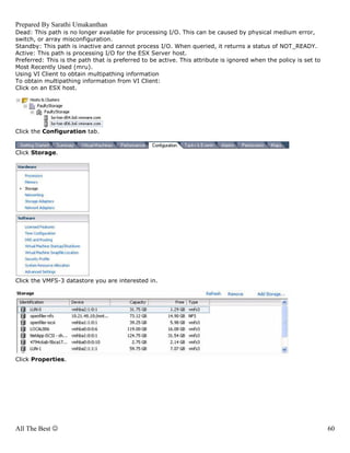 Prepared By Sarathi Umakanthan
Dead: This path is no longer available for processing I/O. This can be caused by physical medium error,
switch, or array misconfiguration.
Standby: This path is inactive and cannot process I/O. When queried, it returns a status of NOT_READY.
Active: This path is processing I/O for the ESX Server host.
Preferred: This is the path that is preferred to be active. This attribute is ignored when the policy is set to
Most Recently Used (mru).
Using VI Client to obtain multipathing information
To obtain multipathing information from VI Client:
Click on an ESX host.




Click the Configuration tab.


Click Storage.




Click the VMFS-3 datastore you are interested in.




Click Properties.




All The Best ☺                                                                                                    60
 