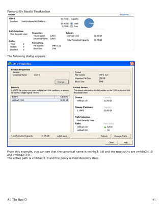 Prepared By Sarathi Umakanthan




The following dialog appears:




From this example, you can see that the canonical name is vmhba2:1:0 and the true paths are vmhba2:1:0
and vmhba2:3:0 .
The active path is vmhba2:1:0 and the policy is Most Recently Used.




All The Best ☺                                                                                       61
 