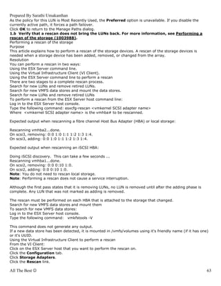 Prepared By Sarathi Umakanthan
As the policy for this LUN is Most Recently Used, the Preferred option is unavailable. If you disable the
currently active path, it forces a path failover.
Click OK to return to the Manage Paths dialog.
1.b Verify that a rescan does not bring the LUNs back. For more information, see Performing a
rescan of the storage (1003988).
Performing a rescan of the storage
Purpose
This article explains how to perform a rescan of the storage devices. A rescan of the storage devices is
needed when a storage device has been added, removed, or changed from the array.
Resolution
You can perform a rescan in two ways:
Using the ESX Server command line.
Using the Virtual Infrastructure Client (VI Client).
Using the ESX Server command line to perform a rescan
There are two stages to a complete rescan process.
Search for new LUNs and remove retired LUNs.
Search for new VMFS data stores and mount the data stores.
Search for new LUNs and remove retired LUNs
To perform a rescan from the ESX Server host command line:
Log in to the ESX Server host console.
Type the following command: esxcfg-rescan <vmkernel SCSI adapter name>
Where <vmkernel SCSI adapter name> is the vmhba# to be rescanned.

Expected output when rescanning a fibre channel Host Bus Adapter (HBA) or local storage:

Rescanning vmhba2...done.
On scsi3, removing: 0:0 1:0 1:1 1:2 1:3 1:4.
On scsi3, adding: 0:0 1:0 1:1 1:2 1:3 1:4.

Expected output when rescanning an iSCSI HBA:

Doing iSCSI discovery. This can take a few seconds ...
Rescanning vmhba1...done.
On scsi2, removing: 0:0 0:10 1:0.
On scsi2, adding: 0:0 0:10 1:0.
Note: You do not need to rescan local storage.
Note: Performing a rescan does not cause a service interruption.

Although the first pass states that it is removing LUNs, no LUN is removed until after the adding phase is
complete. Any LUN that was not marked as adding is removed.

The rescan must be performed on each HBA that is attached to the storage that changed.
Search for new VMFS data stores and mount them
To search for new VMFS data stores:
Log in to the ESX Server host console.
Type the following command: vmkfstools -V

This command does not generate any output.
If a new data store has been detected, it is mounted in /vmfs/volumes using it's friendly name (if it has one)
or it's UUID.
Using the Virtual Infrastructure Client to perform a rescan
From the VI Client:
Click on the ESX Server host that you want to perform the rescan on.
Click the Configuration tab.
Click Storage Adapters.
Click the Rescan link.

All The Best ☺                                                                                               63
 