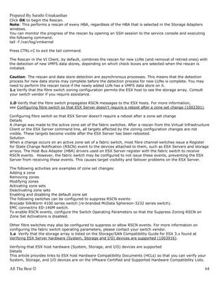 Prepared By Sarathi Umakanthan
Click OK to begin the Rescan.
Note: This performs a rescan of every HBA, regardless of the HBA that is selected in the Storage Adapters
windows.
You can monitor the progress of the rescan by opening an SSH session to the service console and executing
the following command:
tail -f /var/log/vmkernel

Press CTRL+C to exit the tail command.

The Rescan in the VI Client, by default, combines the rescan for new LUNs (and removal of retired ones) with
the detection of new VMFS data stores, depending on which check boxes are selected when the rescan is
initiated.

Caution: The rescan and data store detection are asynchronous processes. This means that the detection
process for new data stores may complete before the detection process for new LUNs is complete. You may
need to perform the rescan twice if the newly added LUN has a VMFS data store on it.
1.c Verify that the fibre switch zoning configuration permits the ESX host to see the storage array. Consult
your switch vendor if you require assistance.

1.D Verify that the fibre switch propagates RSCN messages to the ESX hosts. For more information,
see Configuring fibre switch so that ESX Server doesn't require a reboot after a zone set change (1002301).

Configuring fibre switch so that ESX Server doesn't require a reboot after a zone set change
Details
A change was made to the active zone set of the fabric switches. After a rescan from the Virtual Infrastructure
Client or the ESX Server command line, all targets affected by the zoning configuration changes are not
visible. These targets become visible after the ESX Server has been rebooted.
Solution
When a change occurs on an active zone set of a fabric switch, most fibre channel switches issue a Register
for State Change Notification (RSCN) event to the devices attached to them, such as ESX Servers and storage
arrays. The Host Bus Adapter (HBA) drivers used on ESX Server register with the fabric switch to receive
RSCN events. However, the fabric switch may be configured to not issue these events, preventing the ESX
Server from receiving these events. This causes target visibility and failover problems on the ESX Server.

The following activities are examples of zone set changes:
Adding a zone
Removing zones
Modifying zones
Activating zone sets
Deactivating zone sets
Enabling and disabling the default zone set
The following switches can be configured to suppress RSCN events:
Brocade SilkWorm 4100 series switch (re-branded McData Sphereon-3232 series switch).
EMC connectrix ED-140M switch.
To enable RSCN events, configure the Switch Operating Parameters so that the Suppress Zoning RSCN on
Zone Set Activations is disabled.

Other fibre switches may also be configured to suppress or allow RSCN events. For more information on
configuring the fabric switch operating parameters, please contact your switch vendor.
1.e Verify that the storage array is listed on the Storage/SAN Compatibility Guide for ESX 3.x found at
Verifying ESX Server hardware (System, Storage and I/O) devices are supported (1003916).

Verifying that ESX host hardware (System, Storage, and I/O) devices are supported
Details
This article provides links to ESX host Hardware Compatibility Documents (HCLs) so that you can verify your
System, Storage, and I/O devices are on the VMware Certified and Supported Hardware Compatibility Lists.

All The Best ☺                                                                                                 64
 