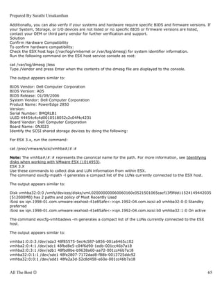 Prepared By Sarathi Umakanthan

Additionally, you can also verify if your systems and hardware require specific BIOS and firmware versions. If
your System, Storage, or I/O devices are not listed or no specific BIOS or firmware versions are listed,
contact your OEM or third party vendor for further verification and support.
Solution
Confirm Hardware Compatibility
To confirm hardware compatibility:
Check the ESX host logs (/var/log/vmkernel or /var/log/dmesg) for system identifier information.
Run the following command on the ESX host service console as root:

cat /var/log/dmesg |less
Type /Vendor and press Enter when the contents of the dmesg file are displayed to the console.

The output appears similar to:

BIOS Vendor: Dell Computer Corporation
BIOS Version: A05
BIOS Release: 01/09/2006
System Vendor: Dell Computer Corporation
Product Name: PowerEdge 2850
Version:
Serial Number: BMQRLB1
UUID 44454c4c4d0010518052c2c04f4c4231
Board Vendor: Dell Computer Corporation
Board Name: 0NJ023
Identify the SCSI shared storage devices by doing the following:

For ESX 3.x, run the command:

cat /proc/vmware/scsi/vmhba#/#:#

Note: The vmhba#/#:# represents the canonical name for the path. For more information, see Identifying
disks when working with VMware ESX (1014953).
ESX 3.X
Use these commands to collect disk and LUN information from within ESX.
The command esxcfg-mpath -l generates a compact list of the LUNs currently connected to the ESX host.

The output appears similar to:

Disk vmhba32:0:0 /vmfs/devices/disks/vml.020000000060060160c0521501065cacf13f9fdd11524149442035
(512000MB) has 2 paths and policy of Most Recently Used
iScsi sw iqn.1998-01.com.vmware:esxhost-41e85afe<->iqn.1992-04.com.iscsi:a0 vmhba32:0:0 Standby
preferred
iScsi sw iqn.1998-01.com.vmware:esxhost-41e85afe<->iqn.1992-04.com.iscsi:b0 vmhba32:1:0 On active

The command esxcfg-vmhbadevs -m generates a compact list of the LUNs currently connected to the ESX
host.

The output appears similar to:

vmhba1:0:0:3 /dev/sda3 48f85575-5ec4c587-b856-001a6465c102
vmhba2:0:4:1 /dev/sdc1 48fbd8e5-c04f6d90-1edb-001cc46b7a18
vmhba2:0:3:1 /dev/sdb1 48fbd8be-b9638a60-aa72-001cc46b7a18
vmhba32:0:1:1 /dev/sde1 48fe2807-7172dad8-f88b-0013725ddc92
vmhba32:0:0:1 /dev/sdd1 48fe2a3d-52c8d458-e60e-001cc46b7a18


All The Best ☺                                                                                              65
 