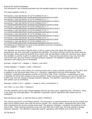 Prepared By Sarathi Umakanthan
The command ls -alh /vmfs/devices/disks lists the possible targets for certain storage operations.

The output appears similar to:

lrwxrwxrwx 1 root root 58 Oct 16 12:54 vmhba2:0:3:0 ->
vml.0200030000600805f300124a90ca40a0bcd05c00294d5341313030
lrwxrwxrwx 1 root root 60 Oct 16 12:54 vmhba2:0:3:1 ->
vml.0200030000600805f300124a90ca40a0bcd05c00294d5341313030:1
lrwxrwxrwx 1 root root 58 Oct 16 12:54 vmhba2:0:4:0 ->
vml.0200040000600805f300124a9006d5bbdeb08b002a4d5341313030
lrwxrwxrwx 1 root root 60 Oct 16 12:54 vmhba2:0:4:1 ->
vml.0200040000600805f300124a9006d5bbdeb08b002a4d5341313030:1
lrwxrwxrwx 1 root root 58 Oct 16 12:54 vmhba2:1:3:0 ->
vml.0200030000600805f300124a90ca40a0bcd05c00294d5341313030
lrwxrwxrwx 1 root root 60 Oct 16 12:54 vmhba2:1:3:1 ->
vml.0200030000600805f300124a90ca40a0bcd05c00294d5341313030:1
lrwxrwxrwx 1 root root 58 Oct 16 12:54 vmhba2:1:4:0 ->
vml.0200040000600805f300124a9006d5bbdeb08b002a4d5341313030
lrwxrwxrwx 1 root root 60 Oct 16 12:54 vmhba2:1:4:1 ->
vml.0200040000600805f300124a9006d5bbdeb08b002a4d5341313030:1
The following are definitions for some of the identifiers and their conventions:
vmhba<Adapter>:<Target>:<LUN>

This identifier can be used to identify either a LUN or a path to the LUN. When ESX detects that paths
associated to one LUN, each path is assigned this identifier. The entire LUN then inherits the same name as
the first path. When using this identifier for an entire LUN, the identified is called the canonical name. When
this identifier is used for a path it is called the path name. These naming conventions may vary from ESX
host to ESX host, and may change if storage hardware replaced. This identifier is generally used for
operations with utilities such as vmkfstools.

Example: vmhba1:0:0 = Adapter 1, Target 0, and LUN 0.

vmhba<Adapter>:<Target>:<LUN>:<Partition>

This identifier is used in the context of a canonical name and is used to identify a partition on the LUN or disk.
In addition to the canonical name, there is a :<Partition> appended to the end of the identifier. The
<Partition> represents the partition number on the LUN or Disk. If the <Partition> is specified as 0, then
it identifies the entire disk instead of only one partition. These naming conventions may vary from ESX host
to ESX host, and may change if storage hardware replaced. This identifier is generally used for operations
with utilities such as vmkfstools.

Example: vmhba1:0:0:3 = Adapter 1, Target 0, LUN 0, and Partition 3.

vml.<VML> or vml.<VML>:<Partition>

The VML Identifier can be used interchangeably with the canonical name. Appending the :<Partition> works
in the same way described above. This identifier is generally used for operations with utilities such as
vmkfstools.

/dev/sd<Device Letter> or /dev/sd<Device Letter><Partition>

This naming convention is not VMware specific. This convention is used exclusively by the service console and
open source utilities which come with the service console. The <Device Letter> represents the LUN or Disk
and is assigned by the service console during boot. The optional <Partition> represents the partition on the
LUN or disk. These naming conventions may vary from ESX host to ESX host, and may change if storage
hardware replaced. This identifier is generally used for operations with utilities such as fdisk and dd.

All The Best ☺                                                                                                    66
 