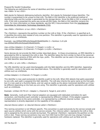 Prepared By Sarathi Umakanthan
The following are definitions for some of identifiers and their conventions:
naa.<NAA> or eui.<EUI>

NAA stands for Network Addressing Authority identifier. EUI stands for Extended Unique Identifier. The
number is guaranteed to be unique to that LUN. The NAA or EUI identifier is the preferred method of
identifying LUNs and the number is generated by the storage device. Since the NAA or EUI is unique to the
LUN, if the LUN is presented the same way across all ESX hosts, the NAA or EUI identifier remains the
same. For more information on these standards, see the SPC-3 documentation from the InterNational
Committee for Information Technology Standards (T10).

naa.<NAA>:<Partition> or eui.<EUI>:<Partition>

The <Partition> represents the partition number on the LUN or Disk. If the <Partition> is specified as 0,
it identifies the entire disk instead of only one partition. This identifier is generally used for operations with
utilities such as vmkfstools.

Example: naa.6090a038f0cd4e5bdaa8248e6856d4fe:3 = Partition 3 of LUN
naa.6090a038f0cd4e5bdaa8248e6856d4fe.

mpx.vmhba<Adapter>:C<Channel>:T<Target>:L<LUN> or
mpx.vmhba<Adapter>:C<Channel>:T<Target>:L<LUN>:<Partition>

Some devices do not provide the NAA number described above. In these circumstances, an MPX Identifier is
generated by ESX to represent the LUN or disk. The identifier takes the form similar to that of the canonical
name of previous versions of ESX with the mpx. prefix. This identifier can be used in the exact same way as
the NAA Identifier described above.

vml.<VML> or vml.<VML>:<Partition>

The VML Identifier can be used interchangeably with the NAA Identifier and the MPX Identifier. Appending
:<Partition> works in the same way described above. This identifier is generally used for operations with
utilities such as vmkfstools.

vmhba<Adapter>:C<Channel>:T<Target>:L<LUN>

This identifier is now used exclusively to identify a path to the LUN. When ESX detects that paths associated
to one LUN, each path is assigned this Path Identifier. The LUN also inherits the same name as the first path,
but it is now used an a Runtime Name, and not used as readily as the above mentioned identifiers as it may
be different depending on the host you are using. This identifier is generally used for operations with utilities
such as vmkfstools.

Example: vmhba1:C0:T0:L0 = Adapter 1, Channel 0, Target 0, and LUN 0.

Note: Generally, multi-port fiber channel adapters are equipped with dedicated controllers for each
connection, and therefore each controller is represented by different vmhba#. If the adapter supports
multiple connections to the same controller, it is represented by a different channel number. This
representation is directly dependant on the capability of the adapter.

/dev/sd<Device Letter> or /dev/sd<Device Letter><Partition>

This naming convention is not VMware specific. This convention is used exclusively by the service console and
open source utilities which come with the service console. The <Device Letter> represents the LUN or Disk
and is assigned by the service console during boot. The optional <Partition> represents the partition on the
LUN or disk. These naming conventions may vary from ESX host to ESX host and may change if storage
hardware replaced. This identifier is generally used for operations with utilities such as fdisk and dd.


All The Best ☺                                                                                                       68
 