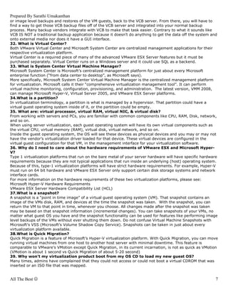 Prepared By Sarathi Umakanthan
or image level backups and restores of the VM guests, back to the VCB server. From there, you will have to
find a way to get those VCB backup files off of the VCB server and integrated into your normal backup
process. Many backup vendors integrate with VCB to make that task easier. Contrary to what it sounds like
VCB IS NOT a traditional backup application because it doesn’t do anything to get the data off the system and
onto external media nor does it have a GUI interface.
32. What is Virtual Center?
Both VMware Virtual Center and Microsoft System Center are centralized management applications for their
respective virtualization platform.
Virtual Center is a required piece of many of the advanced VMware ESX Server features but it must be
purchased separately. Virtual Center runs on a Windows server and it could use SQL as a backend.
33. What is System Center Virtual Machine Manager?
Microsoft System Center is Microsoft’s centralized management platform for just about every Microsoft
enterprise function (“from data center to desktop”, as Microsoft says).
More specifically, Microsoft System Center Virtual Machine Manager is the centralized management platform
for virtualization. Microsoft calls it their “comprehensive virtualization management tool”. It can perform
virtual machine monitoring, configuration, provisioning, and administration. The latest version, VMM 2008,
can manage Microsoft Hyper-V, Virtual Server 2005, and VMware ESX Server platforms.
34.What is a partition?
In virtualization terminology, a partition is what is managed by a hypervisor. That partition could have a
virtual guest operating system inside of it, or the partition could be empty.
35. What are: virtual processor, virtual RAM, virtual NIC, & virtual disk?
From working with servers and PCs, you are familiar with common components like CPU, RAM, Disk, network,
and so on.
When using server virtualization, each guest operating system will have its own virtual components such as
the virtual CPU, virtual memory (RAM), virtual disk, virtual network, and so on.
Inside the guest operating system, the OS will see these devices as physical devices and you may or may not
have the vendor’s virtualization driver loaded for that device. These virtual devices are configured in the
virtual guest configuration for that VM, in the management interface for your virtualization software.
36. Why do I need to care about the hardware requirements of VMware ESX and Microsoft Hyper-
V?
Type 1 virtualization platforms that run on the bare metal of your server hardware will have specific hardware
requirements because they are not typical applications that run inside an underlying (host) operating system.
Because of this, type-1 virtualization platforms will have strict hardware requirements. For example, Hyper-V
must run on 64 bit hardware and VMware ESX Server only support certain disk storage systems and network
interface cards.
For more information on the hardware requirements of these two virtualization platforms, please see:
Microsoft Hyper-V Hardware Requirements
VMware ESX Server Hardware Compatibility List (HCL)
37.What is a snapshot?
A snapshot is a “point in time image” of a virtual guest operating system (VM). That snapshot contains an
image of the VMs disk, RAM, and devices at the time the snapshot was taken. With the snapshot, you can
return the VM to that point in time, whenever you choose. All changes made after the snapshot was taken
may be based on that snapshot information (incremental changes). You can take snapshots of your VMs, no
matter what guest OS you have and the snapshot functionality can be used for features like performing image
level backups of the VMs without ever shutting them down. Do not confuse Virtual Machine Snapshots with
Microsoft’s VSS (Microsoft’s Volume Shadow Copy Service). Snapshots can be taken in just about every
virtualization platform available.
38.What is Quick Migration?
Quick Migration is a feature of Microsoft’s Hyper-V virtualization platform. With Quick Migration, you can move
running virtual machines from one host to another host server with minimal downtime. This feature is
comparable to VMware’s VMotion except Quick Migration, in its current incarnation, is not as quick as VMotion
(VMotion is about 1 second vs Quick Migration of about 5-20 second)
39. Why won’t my virtualization product boot from my OS CD to load my new guest OS?
Many times, admins have complained that they could not access or could not boot a virtual CDROM that was
inserted or an ISO file that was mapped.


All The Best ☺                                                                                               7
 