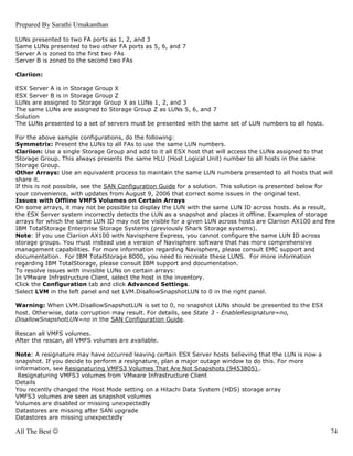 Prepared By Sarathi Umakanthan

LUNs presented to two FA ports as 1, 2, and 3
Same LUNs presented to two other FA ports as 5, 6, and 7
Server A is zoned to the first two FAs
Server B is zoned to the second two FAs

Clariion:

ESX Server A is in Storage Group X
ESX Server B is in Storage Group Z
LUNs are assigned to Storage Group X as LUNs 1, 2, and 3
The same LUNs are assigned to Storage Group Z as LUNs 5, 6, and 7
Solution
The LUNs presented to a set of servers must be presented with the same set of LUN numbers to all hosts.

For the above sample configurations, do the following:
Symmetrix: Present the LUNs to all FAs to use the same LUN numbers.
Clariion: Use a single Storage Group and add to it all ESX host that will access the LUNs assigned to that
Storage Group. This always presents the same HLU (Host Logical Unit) number to all hosts in the same
Storage Group.
Other Arrays: Use an equivalent process to maintain the same LUN numbers presented to all hosts that will
share it.
If this is not possible, see the SAN Configuration Guide for a solution. This solution is presented below for
your convenience, with updates from August 9, 2006 that correct some issues in the original text.
Issues with Offline VMFS Volumes on Certain Arrays
On some arrays, it may not be possible to display the LUN with the same LUN ID across hosts. As a result,
the ESX Server system incorrectly detects the LUN as a snapshot and places it offline. Examples of storage
arrays for which the same LUN ID may not be visible for a given LUN across hosts are Clariion AX100 and few
IBM TotalStorage Enterprise Storage Systems (previously Shark Storage systems).
Note: If you use Clariion AX100 with Navisphere Express, you cannot configure the same LUN ID across
storage groups. You must instead use a version of Navisphere software that has more comprehensive
management capabilities. For more information regarding Navisphere, please consult EMC support and
documentation. For IBM TotalStorage 8000, you need to recreate these LUNS. For more information
regarding IBM TotalStorage, please consult IBM support and documentation.
To resolve issues with invisible LUNs on certain arrays:
In VMware Infrastructure Client, select the host in the inventory.
Click the Configuration tab and click Advanced Settings.
Select LVM in the left panel and set LVM.DisallowSnapshotLUN to 0 in the right panel.

Warning: When LVM.DisallowSnapshotLUN is set to 0, no snapshot LUNs should be presented to the ESX
host. Otherwise, data corruption may result. For details, see State 3 - EnableResignature=no,
DisallowSnapshotLUN=no in the SAN Configuration Guide.

Rescan all VMFS volumes.
After the rescan, all VMFS volumes are available.

Note: A resignature may have occurred leaving certain ESX Server hosts believing that the LUN is now a
snapshot. If you decide to perform a resignature, plan a major outage window to do this. For more
information, see Resignaturing VMFS3 Volumes That Are Not Snapshots (9453805) .
 Resignaturing VMFS3 volumes from VMware Infrastructure Client
Details
You recently changed the Host Mode setting on a Hitachi Data System (HDS) storage array
VMFS3 volumes are seen as snapshot volumes
Volumes are disabled or missing unexpectedly
Datastores are missing after SAN upgrade
Datastores are missing unexpectedly

All The Best ☺                                                                                             74
 