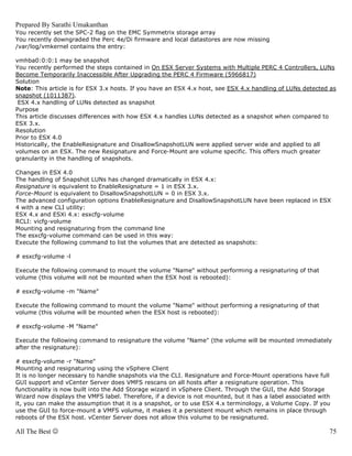 Prepared By Sarathi Umakanthan
You recently set the SPC-2 flag on the EMC Symmetrix storage array
You recently downgraded the Perc 4e/Di firmware and local datastores are now missing
/var/log/vmkernel contains the entry:

vmhba0:0:0:1 may be snapshot
You recently performed the steps contained in On ESX Server Systems with Multiple PERC 4 Controllers, LUNs
Become Temporarily Inaccessible After Upgrading the PERC 4 Firmware (5966817)
Solution
Note: This article is for ESX 3.x hosts. If you have an ESX 4.x host, see ESX 4.x handling of LUNs detected as
snapshot (1011387).
 ESX 4.x handling of LUNs detected as snapshot
Purpose
This article discusses differences with how ESX 4.x handles LUNs detected as a snapshot when compared to
ESX 3.x.
Resolution
Prior to ESX 4.0
Historically, the EnableResignature and DisallowSnapshotLUN were applied server wide and applied to all
volumes on an ESX. The new Resignature and Force-Mount are volume specific. This offers much greater
granularity in the handling of snapshots.

Changes in ESX 4.0
The handling of Snapshot LUNs has changed dramatically in ESX 4.x:
Resignature is equivalent to EnableResignature = 1 in ESX 3.x.
Force-Mount is equivalent to DisallowSnapshotLUN = 0 in ESX 3.x.
The advanced configuration options EnableResignature and DisallowSnapshotLUN have been replaced in ESX
4 with a new CLI utility:
ESX 4.x and ESXi 4.x: esxcfg-volume
RCLI: vicfg-volume
Mounting and resignaturing from the command line
The esxcfg-volume command can be used in this way:
Execute the following command to list the volumes that are detected as snapshots:

# esxcfg-volume -l

Execute the following command to mount the volume "Name" without performing a resignaturing of that
volume (this volume will not be mounted when the ESX host is rebooted):

# esxcfg-volume -m "Name"

Execute the following command to mount the volume "Name" without performing a resignaturing of that
volume (this volume will be mounted when the ESX host is rebooted):

# esxcfg-volume -M "Name"

Execute the following command to resignature the volume "Name" (the volume will be mounted immediately
after the resignature):

# esxcfg-volume -r "Name"
Mounting and resignaturing using the vSphere Client
It is no longer necessary to handle snapshots via the CLI. Resignature and Force-Mount operations have full
GUI support and vCenter Server does VMFS rescans on all hosts after a resignature operation. This
functionality is now built into the Add Storage wizard in vSphere Client. Through the GUI, the Add Storage
Wizard now displays the VMFS label. Therefore, if a device is not mounted, but it has a label associated with
it, you can make the assumption that it is a snapshot, or to use ESX 4.x terminology, a Volume Copy. If you
use the GUI to force-mount a VMFS volume, it makes it a persistent mount which remains in place through
reboots of the ESX host. vCenter Server does not allow this volume to be resignatured.

All The Best ☺                                                                                              75
 