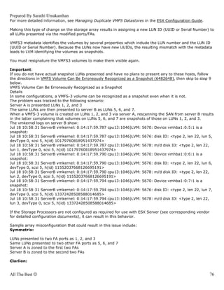 Prepared By Sarathi Umakanthan
For more detailed information, see Managing Duplicate VMFS Datastores in the ESX Configuration Guide.

Making this type of change on the storage array results in assigning a new LUN ID (UUID or Serial Number) to
all LUNs presented via the modified ports/FAs.

VMFS3 metadata identifies the volumes by several properties which include the LUN number and the LUN ID
(UUID or Serial Number). Because the LUNs now have new UUIDs, the resulting mismatch with the metadata
leads to LVM identifying the volumes as snapshots.

You must resignature the VMFS3 volumes to make them visible again.

Important:
If you do not have actual snapshot LUNs presented and have no plans to present any to these hosts, follow
the directions in VMFS Volume Can Be Erroneously Recognized as a Snapshot (6482648), then skip to step 9
below.
VMFS Volume Can Be Erroneously Recognized as a Snapshot
Details
In some configurations, a VMFS-3 volume can be recognized as a snapshot even when it is not.
The problem was tracked to the following scenario:
Server A is presented LUNs 1, 2, and 3
The same LUNs are then presented to server B as LUNs 5, 6, and 7.
When a VMFS-3 volume is created on LUNs 1, 2, and 3 via server A, rescanning the SAN from server B results
in the latter complaining that volumes on LUNs 5, 6, and 7 are snapshots of those on LUNs 1, 2, and 3.
The vmkernel logs on server B show:
Jul 18 10:58:31 ServerB vmkernel: 0:14:17:59.787 cpu13:1046)LVM: 5670: Device vmhba1:0:5:1 is a
snapshot:
Jul 18 10:58:31 ServerB vmkernel: 0:14:17:59.787 cpu13:1046)LVM: 5676: disk ID: <type 2, len 22, lun 5,
devType 0, scsi 5, h(id) 10179760818951437974>
Jul 18 10:58:31 ServerB vmkernel: 0:14:17:59.787 cpu13:1046)LVM: 5678: m/d disk ID: <type 2, len 22,
lun 1, devType 0, scsi 5, h(id) 10179760818951437974>
Jul 18 10:58:31 ServerB vmkernel: 0:14:17:59.790 cpu13:1046)LVM: 5670: Device vmhba1:0:6:1 is a
snapshot:
Jul 18 10:58:31 ServerB vmkernel: 0:14:17:59.790 cpu13:1046)LVM: 5676: disk ID: <type 2, len 22, lun 6,
devType 0, scsi 5, h(id) 11552037668126695191>
Jul 18 10:58:31 ServerB vmkernel: 0:14:17:59.790 cpu13:1046)LVM: 5678: m/d disk ID: <type 2, len 22,
lun 2, devType 0, scsi 5, h(id) 11552037668126695191>
Jul 18 10:58:31 ServerB vmkernel: 0:14:17:59.794 cpu13:1046)LVM: 5670: Device vmhba1:0:7:1 is a
snapshot:
Jul 18 10:58:31 ServerB vmkernel: 0:14:17:59.794 cpu13:1046)LVM: 5676: disk ID: <type 2, len 22, lun 7,
devType 0, scsi 5, h(id) 13372428508588014685>
Jul 18 10:58:31 ServerB vmkernel: 0:14:17:59.794 cpu13:1046)LVM: 5678: m/d disk ID: <type 2, len 22,
lun 3, devType 0, scsi 5, h(id) 13372428508588014685>

If the Storage Processors are not configured as required for use with ESX Server (see corresponding vendor
for detailed configuration documents), it can result in this behavior.

Sample array misconfiguration that could result in this issue include:
Symmetrix:

LUNs presented to two FA ports as 1, 2, and 3
Same LUNs presented to two other FA ports as 5, 6, and 7
Server A is zoned to the first two FAs
Server B is zoned to the second two FAs

Clariion:


All The Best ☺                                                                                               76
 
