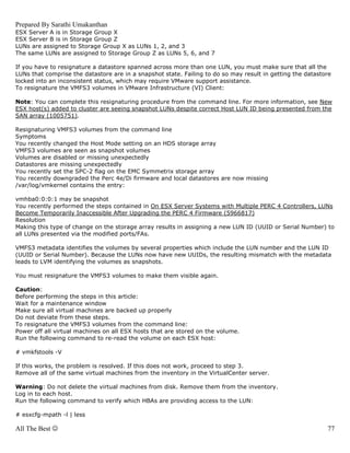 Prepared By Sarathi Umakanthan
ESX Server A is in Storage Group X
ESX Server B is in Storage Group Z
LUNs are assigned to Storage Group X as LUNs 1, 2, and 3
The same LUNs are assigned to Storage Group Z as LUNs 5, 6, and 7

If you have to resignature a datastore spanned across more than one LUN, you must make sure that all the
LUNs that comprise the datastore are in a snapshot state. Failing to do so may result in getting the datastore
locked into an inconsistent status, which may require VMware support assistance.
To resignature the VMFS3 volumes in VMware Infrastructure (VI) Client:

Note: You can complete this resignaturing procedure from the command line. For more information, see New
ESX host(s) added to cluster are seeing snapshot LUNs despite correct Host LUN ID being presented from the
SAN array (1005751).

Resignaturing VMFS3 volumes from the command line
Symptoms
You recently changed the Host Mode setting on an HDS storage array
VMFS3 volumes are seen as snapshot volumes
Volumes are disabled or missing unexpectedly
Datastores are missing unexpectedly
You recently set the SPC-2 flag on the EMC Symmetrix storage array
You recently downgraded the Perc 4e/Di firmware and local datastores are now missing
/var/log/vmkernel contains the entry:

vmhba0:0:0:1 may be snapshot
You recently performed the steps contained in On ESX Server Systems with Multiple PERC 4 Controllers, LUNs
Become Temporarily Inaccessible After Upgrading the PERC 4 Firmware (5966817)
Resolution
Making this type of change on the storage array results in assigning a new LUN ID (UUID or Serial Number) to
all LUNs presented via the modified ports/FAs.

VMFS3 metadata identifies the volumes by several properties which include the LUN number and the LUN ID
(UUID or Serial Number). Because the LUNs now have new UUIDs, the resulting mismatch with the metadata
leads to LVM identifying the volumes as snapshots.

You must resignature the VMFS3 volumes to make them visible again.

Caution:
Before performing the steps in this article:
Wait for a maintenance window
Make sure all virtual machines are backed up properly
Do not deviate from these steps.
To resignature the VMFS3 volumes from the command line:
Power off all virtual machines on all ESX hosts that are stored on the volume.
Run the following command to re-read the volume on each ESX host:

# vmkfstools -V

If this works, the problem is resolved. If this does not work, proceed to step 3.
Remove all of the same virtual machines from the inventory in the VirtualCenter server.

Warning: Do not delete the virtual machines from disk. Remove them from the inventory.
Log in to each host.
Run the following command to verify which HBAs are providing access to the LUN:

# esxcfg-mpath -l | less

All The Best ☺                                                                                              77
 