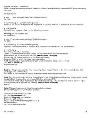 Prepared By Sarathi Umakanthan
To set the ESX host to resignature all datastores detected as snapshots on the next rescan, run the following
command:

For ESX Classic:

# echo "1" /proc/vmware/config/LVM/EnableResignature
For ESXi:

# esxcfg-advcfg -s 1 LVM/EnableResignature
To rescan the storage and perform the resignature on volumes detected as a snapshot, run the command:

# vmkfstools -V
To disable the resignature flag, run the following command:

Warning: Do not skip this step.
For ESX Classic:

# echo "0" /proc/vmware/config/LVM/EnableResignature
For ESXi:

# esxcfg-advcfg -s 0 LVM/EnableResignature
To ensure that the volumes stay mounted after resignaturing is turned off, run the command:

# vmkfstools -V
Reinventory the virtual machines.
Open VI Client to the VirtualCenter Server. The virtual machines show as inaccessible.
Right-click on the virtual machine and click Remove From Inventory.
Double-click the datastore to bring up the datastore browser.
Select the folder in which the virtual machines resides.
Right-click the virtual machine file (extension .vmx) or template file (extension .vmtx)
Click Add to Inventory.
Follow the wizard.


Caution: This procedure can be time-consuming, depending on the size of the environment. Ensure that
you budget time for the outage.
Shut down all virtual machines running on the datastores recognized as snapshots.

Note: This step is necessary because those datastores are affected by the resignaturing process and it cannot
be applied to a datastore that is being used (that is, with active I/O).
Unregister all of the virtual machines on the affected datastore(s). This can be done from VI Client by right-
clicking on the virtual machine and selecting Remove from Inventory.
Rescan.

Note: The /var/log/vmkernel file contains snapshot messages.
Enable LVM Resignaturing on the first ESX host:

Log in to the ESX host with VI Client.
Click the Configuration tab.
Select the Advanced setting option.
Choose the LVM section.
Set the value of LVM.EnableResignaturing to 1.
Save the change.
Click the storage adapter tab.



All The Best ☺                                                                                              78
 