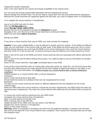 Prepared By Sarathi Umakanthan
Click in the name field for the volume and change snap0000 to the original name.

You now have the correct original label associated with the resignatured volume.
Rescan storage from all ESX hosts. You do not need to rescan from the host that performed the resignature.
Because the virtual machines are registered against the old UUID, you must re-register them in VirtualCenter.

To re-register the virtual machine in VirtualCenter:

Log on to the ESX host with VI client.
Click the Configuration tab.
Select Storage (SCSI, SAN & NFS).
Double-click any of the datastores to open the Datastore browser.
Navigate to the .vmx file of any of the virtual machines by clicking the folders.
Right-click and select Add to inventory.

Remap any RDMs.

If you have a virtual machine that uses an RDM, you must recreate the mapping.

Caution: If you used multiple RDMs, it may be difficult to identify one from another. If the RDMs are different
sizes, you can map them in the correct order by their sizes. If the RDMs are all the same size, this is a more
difficult process because you must map the RDMs to one virtual machine at a time, boot the virtual machine,
and then verify if it is the correct LUN. To prevent having to map the RDMs to one virtual machine at a time:

Make a note of the sizes of the RDMs and which virtual machines they are associated with before starting this
process.
Make a note of the LUN ID before starting this process. You might be able to use this information to recreate
the mapping.
Power on the virtual machines. Reply yes if prompted about a new UUID.

If any of the virtual machines refer to missing disks when they power up, check the .vmx file and ensure that
the SCSI disk references are not made against the old UUID instead of against the label (or new label, if you
changed it). For more information, see Unable to power on a virtual machine after a volume resignature
(1007022).
Unable to power on a virtual machine after a volume resignature
Symptoms
Some virtual machines fail to boot after
Virtual machines stored on a datastore that was not resignatured fail to boot
Resolution
The disks for the virtual machines are stored on different datastores than the datastore for the virtual
machine itself.
While the VMFS where the virtual machine is stored has not been resignatured, the VMFS where the disks are
stored has been resignatured. This mean the virtual machine still references the old VMFS UUID to access the
disk.

To ensure the virtual machine references the new VMFS UUID:
Unregister the virtual machine from VirtualCenter.
Open a console session to the ESX host.
Make a backup copy of the VMX file.
Update the path to the VMDK with the new UUID in the VMX file.
Register the virtual machine in VirtualCenter.
Power on the virtual machine.
Warning: While it is possible to reconfigure the disk from the graphical interface, it presents only the base
disk and not the delta file if the virtual machine has a snapshot. Thus it boots from the base disk and corrupts
the snapshot chain.


All The Best ☺                                                                                                80
 