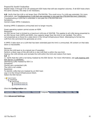Prepared By Sarathi Umakanthan
Repeat steps 3 through 9 for all subsequent ESX hosts that still see snapshot volumes. If all ESX hosts share
the same volumes, this step is not necessary.

4.D Verify that the LUN is not larger than 2Tb/2047Gb. This could occur if a LUN was extended. For more
information, see Troubleshooting a LUN that was extended in size past the 2Tb/2047Gb limit (1004230) .
Troubleshooting a LUN that is extended in size past the 2TB/2047GB limit
Symptoms
Cannot create VMFS-3 datastore.

Existing VMFS-3 datastore unmounted and no longer mounts.

Guest operating system cannot access an RDM.
Resolution
An ESX Server host is limited to a maximum LUN size of 2047GB. This applies to all LUNs being presented to
an ESX Server host (VMFS and RDM). Any capacity larger than the limit is not handled. The LUN is
not presented as a choice for a data store in the Virtual Infrastructure Client. Attempting to format the
LUN from the command line generates an error.

A VMFS-3 data store on a LUN that has been extended past the limit is unmounted. All content on that data
store is inaccessible.

Recovery:
Shrink the LUN back to its original size (if possible).
Perform a block copy of the old LUN to a new LUN that is within the size limit.
Destroy the LUN entirely and recreate the LUN within the limit and restore from back.
4.E
   Verify that the LUN is not being masked by the ESX Server. For more information, see LUN masking with
ESX Server 3 (1004044) .
Identifying LUNs masked by ESX 3.x
Symptoms
Cannot see a presented LUN.
The LUN is not visible.
Resolution
To identify LUNs that are masked by an ESX host:
Log in to the Virtual Infrastructure Client.
Select the ESX Server.




Click the Configuration tab.



Click Advanced Settings.




All The Best ☺                                                                                              81
 