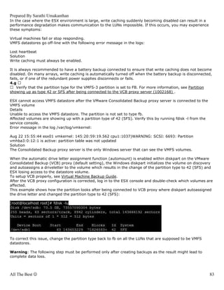 Prepared By Sarathi Umakanthan
In the case where the ESX environment is large, write caching suddenly becoming disabled can result in a
performance degradation makes communication to the LUNs impossible. If this occurs, you may experience
these symptoms:

Virtual machines fail or stop responding.
VMFS datastores go off-line with the following error message in the logs:

Lost heartbeat
Solution
Write caching must always be enabled.

It is always recommended to have a battery backup connected to ensure that write caching does not become
disabled. On many arrays, write caching is automatically turned off when the battery backup is disconnected,
fails, or if one of the redundant power supplies disconnects or fails.
4.g
    Verify that the partition type for the VMFS-3 partition is set to FB. For more information, see Partition
showing up as type 42 or SFS after being connected to the VCB proxy server (1002168) .

ESX cannot access VMFS datastore after the VMware Consolidated Backup proxy server is connected to the
VMFS volume
Details
Unable to access the VMFS datastore. The partition is not set to type fb.
Affected volumes are showing up with a partition type of 42 (SFS). Verify this by running fdisk -l from the
service console.
Error message in the log /var/log/vmkernel:

Aug 22 15:55:44 esx01 vmkernel: 145:20:59:19.562 cpu1:1037)WARNING: SCSI: 6693: Partition
vmhba3:0:12:1 is active: partition table was not updated
Solution
The Consolidated Backup proxy server is the only Windows server that can see the VMFS volumes.

When the automatic drive letter assignment function (automount) is enabled within diskpart on the VMware
Consolidated Backup (VCB) proxy (default setting), the Windows diskpart initializes the volume on discovery
and autoassigns a driveletter to the volume which results in the change of the partition type to 42 (SFS) and
ESX losing access to the datastore volume.
To setup VCB properly, see Virtual Machine Backup Guide.
After the VCB proxy configuration is corrected, log in to the ESX console and double-check which volumes are
affected.
This example shows how the partition looks after being connected to VCB proxy where diskpart autoassigned
the drive letter and changed the partition type to 42 (SFS):

[root@localhost root]# fdisk -lu




To correct this issue, change the partition type back to fb on all the LUNs that are supposed to be VMFS
datastores.

Warning: The following step must be performed only after creating backups as the result might lead to
complete data loss.



All The Best ☺                                                                                                83
 