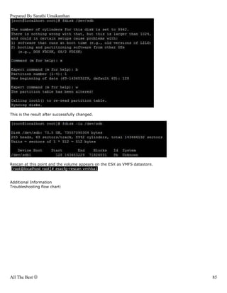 Prepared By Sarathi Umakanthan




This is the result after successfully changed.




Rescan at this point and the volume appears on the ESX as VMFS datastore.
 [root@localhost root]# esxcfg-rescan vmhba1


Additional Information
Troubleshooting flow chart:




All The Best ☺                                                              85
 