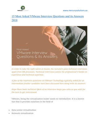 www.mercurysolutions.co
15 Most Asked VMware Interview Questions and its Answers
2018
In order to take the right talent on board, the recruiters pose technical interviews
apart from HR processes. Technical interviews assess the professional’s hands-on
experience and technical expertise.
A few of the interview questions on VMware Technology typically asked for an
intermediate fresher candidate have been discussed here along with its answers.
Hope these basic technical Q&As of an interview keeps you calm as you wait for
the turn to get interviewed.
VMware, being the virtualization leader needs no introduction. It is a known
fact that it provides solutions in the field of
 Data center virtualization
 Network virtualization
 