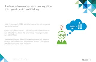 3
Business value creation has a new equation
that upends traditional thinking
Today, the vast majority of CEOs believe that investments in technology create
value for their business.1
But truly savvy CEOs realize value is not created by reducing the cost of IT for
each dollar of revenue. Instead, they concentrate on increasing revenue for
each dollar of IT cost.
This reversal of traditional thinking is critical if organizations want to thrive in
the digital age, according to CSC, which performs an annual survey of c-suite
attitudes toward business and IT innovation.2
1. PwC 18th Annual Global CEO Survey, 2015
2. CSC Global CIO Survey 2014-2015, CSC, 2015
 